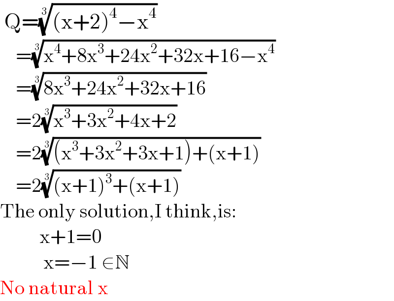  Q=(((x+2)^4 −x^4 ))^(1/3)       =((x^4 +8x^3 +24x^2 +32x+16−x^4 ))^(1/3)       =((8x^3 +24x^2 +32x+16))^(1/3)       =2((x^3 +3x^2 +4x+2))^(1/3)       =2(((x^3 +3x^2 +3x+1)+(x+1)))^(1/3)       =2(((x+1)^3 +(x+1)))^(1/3)   The only solution,I think,is:            x+1=0             x=−1 ∈N  No natural x  