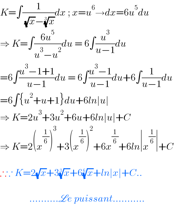 K=∫(1/( (√x)−(x)^(1/3) ))dx ; x=u^6 →dx=6u^5 du  ⇒ K=∫((6u^5 )/(u^3 −u^2 ))du = 6∫(u^3 /(u−1))du  =6∫((u^3 −1+1)/(u−1))du = 6∫((u^3 −1)/(u−1))du+6∫(1/(u−1))du  =6∫{u^2 +u+1}du+6ln∣u∣  ⇒ K=2u^3 +3u^2 +6u+6ln∣u∣+C  ⇒ K=2(x^(1/6) )^3 +3(x^(1/6) )^2 +6x^(1/6) +6ln∣x^(1/6) ∣+C    ∴∵ K=2(√x)+3(x)^(1/3) +6(x)^(1/6) +ln∣x∣+C..                   ..........Le puissant...........  