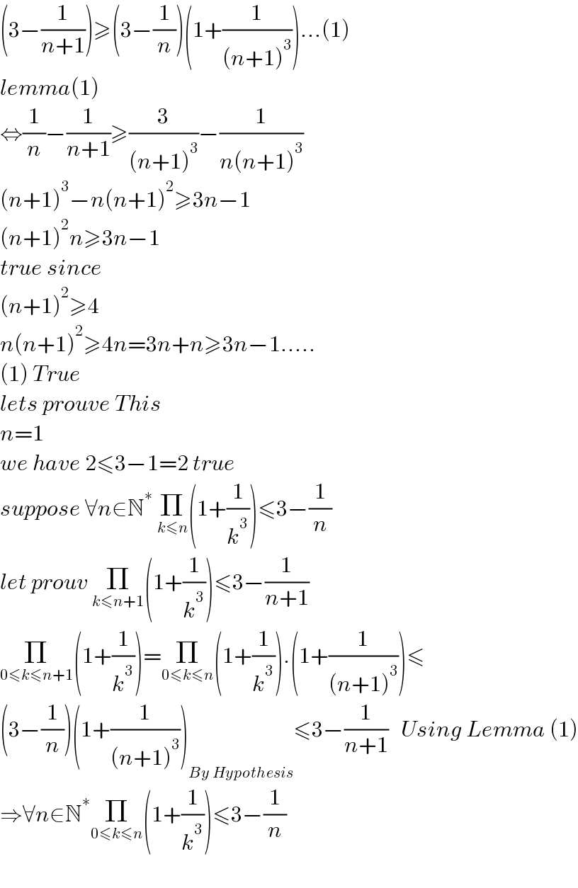 (3−(1/(n+1)))≥(3−(1/n))(1+(1/((n+1)^3 )))...(1)  lemma(1)  ⇔(1/n)−(1/(n+1))≥(3/((n+1)^3 ))−(1/(n(n+1)^3 ))  (n+1)^3 −n(n+1)^2 ≥3n−1  (n+1)^2 n≥3n−1  true since   (n+1)^2 ≥4  n(n+1)^2 ≥4n=3n+n≥3n−1.....  (1) True  lets prouve This  n=1  we have 2≤3−1=2 true  suppose ∀n∈N^∗  Π_(k≤n) (1+(1/k^3 ))≤3−(1/n)  let prouv Π_(k≤n+1) (1+(1/k^3 ))≤3−(1/(n+1))  Π_(0≤k≤n+1) (1+(1/k^3 ))=Π_(0≤k≤n) (1+(1/k^3 )).(1+(1/((n+1)^3 )))≤  (3−(1/n))(1+(1/((n+1)^3 )))_(By Hypothesis) ≤3−(1/(n+1))   Using Lemma (1)  ⇒∀n∈N^∗ Π_(0≤k≤n) (1+(1/k^3 ))≤3−(1/n)    