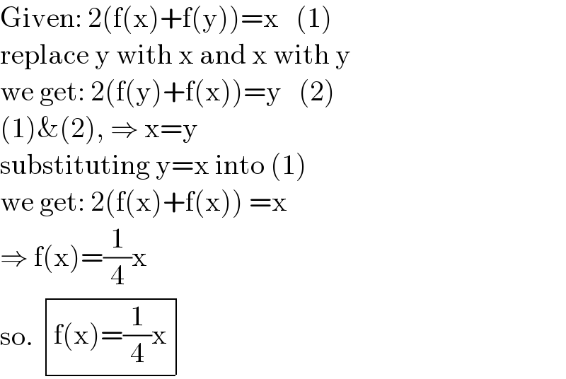 Given: 2(f(x)+f(y))=x   (1)  replace y with x and x with y  we get: 2(f(y)+f(x))=y   (2)  (1)&(2), ⇒ x=y  substituting y=x into (1)  we get: 2(f(x)+f(x)) =x  ⇒ f(x)=(1/4)x  so.  determinant (((f(x)=(1/4)x)))  