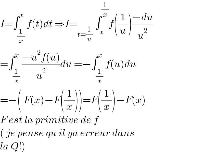 I=∫_(1/x) ^x f(t)dt ⇒I=_(t=(1/u))  ∫_x ^(1/x) f((1/u))((−du)/u^2 )  =∫_(1/x) ^x ((−u^2 f(u))/u^2 )du =−∫_(1/x) ^x f(u)du  =−( F(x)−F((1/x)))=F((1/x))−F(x)  F est la primitive de f  ( je pense qu il ya erreur dans  la Q!)  
