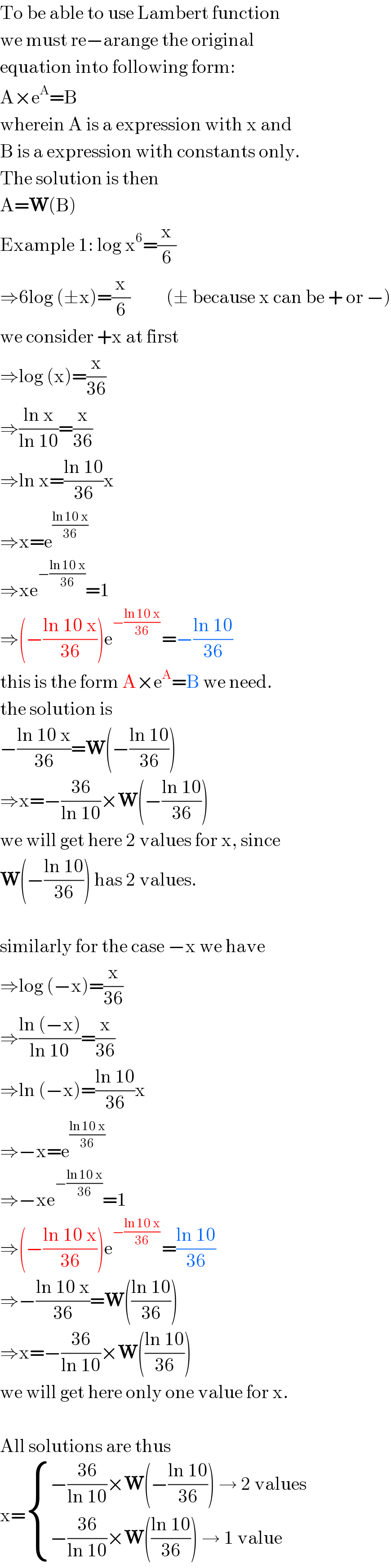 To be able to use Lambert function  we must re−arange the original  equation into following form:  A×e^A =B  wherein A is a expression with x and  B is a expression with constants only.  The solution is then  A=W(B)  Example 1: log x^6 =(x/6)  ⇒6log (±x)=(x/6)          (± because x can be + or −)  we consider +x at first  ⇒log (x)=(x/(36))  ⇒((ln x)/(ln 10))=(x/(36))  ⇒ln x=((ln 10)/(36))x  ⇒x=e^((ln 10 x)/(36))   ⇒xe^(−((ln 10 x)/(36))) =1  ⇒(−((ln 10 x)/(36)))e^(−((ln 10 x)/(36)) ) =−((ln 10)/(36))  this is the form A×e^A =B we need.  the solution is  −((ln 10 x)/(36))=W(−((ln 10)/(36)))  ⇒x=−((36)/(ln 10))×W(−((ln 10)/(36)))  we will get here 2 values for x, since  W(−((ln 10)/(36))) has 2 values.    similarly for the case −x we have  ⇒log (−x)=(x/(36))  ⇒((ln (−x))/(ln 10))=(x/(36))  ⇒ln (−x)=((ln 10)/(36))x  ⇒−x=e^((ln 10 x)/(36))   ⇒−xe^(−((ln 10 x)/(36))) =1  ⇒(−((ln 10 x)/(36)))e^(−((ln 10 x)/(36)) ) =((ln 10)/(36))  ⇒−((ln 10 x)/(36))=W(((ln 10)/(36)))  ⇒x=−((36)/(ln 10))×W(((ln 10)/(36)))  we will get here only one value for x.    All solutions are thus  x= { ((−((36)/(ln 10))×W(−((ln 10)/(36))) → 2 values)),((−((36)/(ln 10))×W(((ln 10)/(36))) → 1 value)) :}  