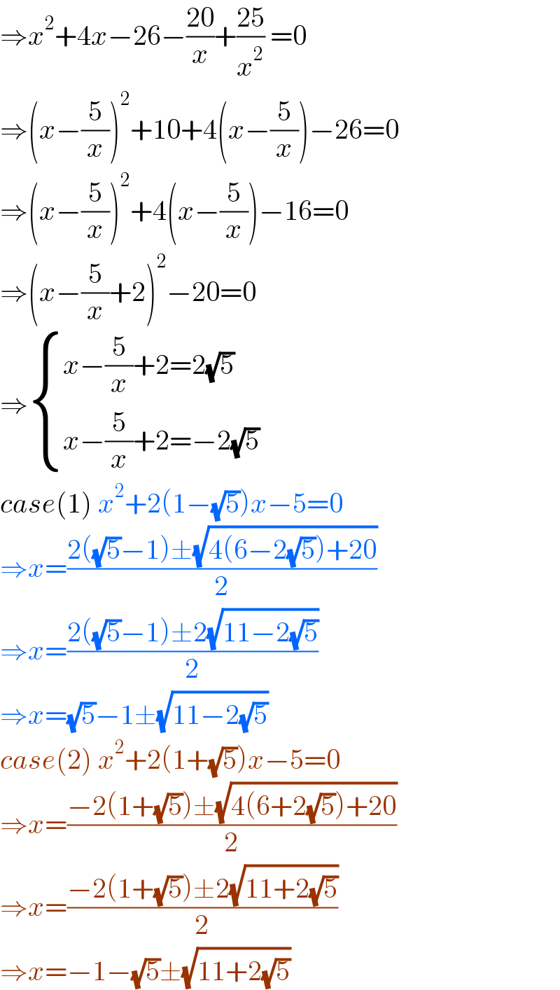 ⇒x^2 +4x−26−((20)/x)+((25)/x^2 ) =0  ⇒(x−(5/x))^2 +10+4(x−(5/x))−26=0  ⇒(x−(5/x))^2 +4(x−(5/x))−16=0  ⇒(x−(5/x)+2)^2 −20=0  ⇒ { ((x−(5/x)+2=2(√5))),((x−(5/x)+2=−2(√5))) :}  case(1) x^2 +2(1−(√5))x−5=0  ⇒x=((2((√5)−1)±(√(4(6−2(√5))+20)))/2)  ⇒x=((2((√5)−1)±2(√(11−2(√5))))/2)  ⇒x=(√5)−1±(√(11−2(√5)))  case(2) x^2 +2(1+(√5))x−5=0  ⇒x=((−2(1+(√5))±(√(4(6+2(√5))+20)))/2)  ⇒x=((−2(1+(√5))±2(√(11+2(√5))))/2)  ⇒x=−1−(√5)±(√(11+2(√5)))   
