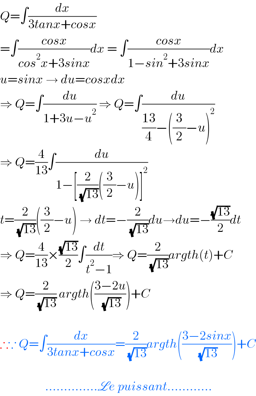 Q=∫(dx/(3tanx+cosx))  =∫((cosx)/(cos^2 x+3sinx))dx = ∫((cosx)/(1−sin^2 +3sinx))dx  u=sinx → du=cosxdx  ⇒ Q=∫(du/(1+3u−u^2 )) ⇒ Q=∫(du/(((13)/4)−((3/2)−u)^2 ))  ⇒ Q=(4/(13))∫(du/(1−[(2/( (√(13))))((3/2)−u)]^2 ))  t=(2/( (√(13))))((3/2)−u) → dt=−(2/( (√(13))))du→du=−((√(13))/2)dt  ⇒ Q=(4/(13))×((√(13))/2)∫(dt/(t^2 −1))⇒ Q=(2/( (√(13))))argth(t)+C  ⇒ Q=(2/( (√(13)))) argth(((3−2u)/( (√(13)))))+C    ∴∵ Q=∫(dx/(3tanx+cosx))=(2/( (√(13))))argth(((3−2sinx)/( (√(13)))))+C                      ..............Le puissant............  