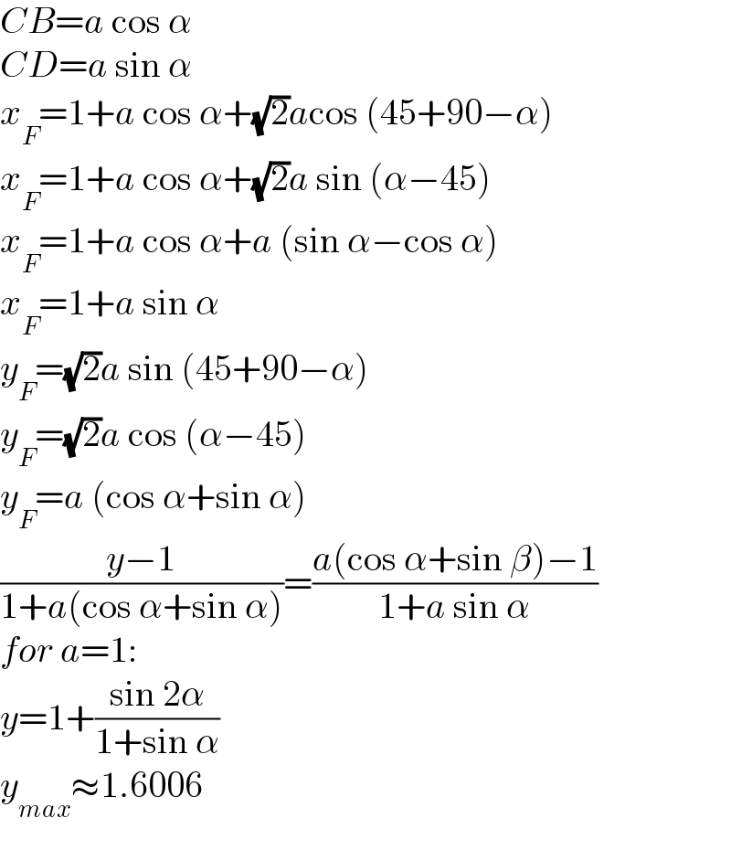 CB=a cos α  CD=a sin α  x_F =1+a cos α+(√2)acos (45+90−α)  x_F =1+a cos α+(√2)a sin (α−45)  x_F =1+a cos α+a (sin α−cos α)  x_F =1+a sin α  y_F =(√2)a sin (45+90−α)  y_F =(√2)a cos (α−45)  y_F =a (cos α+sin α)  ((y−1)/(1+a(cos α+sin α)))=((a(cos α+sin β)−1)/(1+a sin α))  for a=1:  y=1+((sin 2α)/(1+sin α))  y_(max) ≈1.6006  