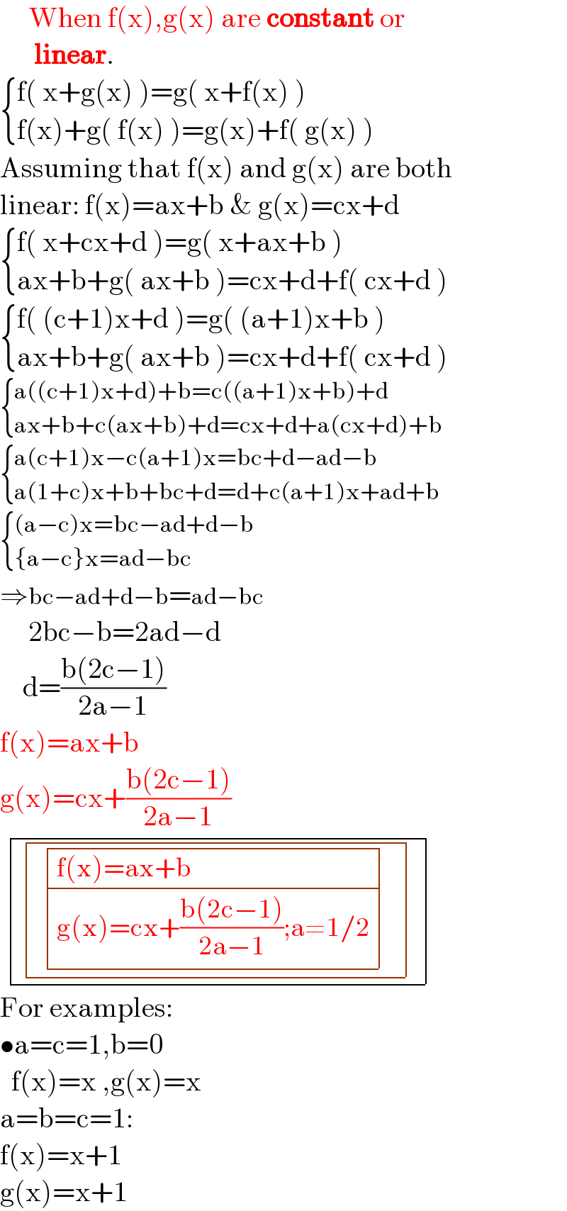      When f(x),g(x) are constant or        linear.   { ((f( x+g(x) )=g( x+f(x) ))),((f(x)+g( f(x) )=g(x)+f( g(x) ))) :}    Assuming that f(x) and g(x) are both  linear: f(x)=ax+b & g(x)=cx+d   { ((f( x+cx+d )=g( x+ax+b ))),((ax+b+g( ax+b )=cx+d+f( cx+d ))) :}    { ((f( (c+1)x+d )=g( (a+1)x+b ))),((ax+b+g( ax+b )=cx+d+f( cx+d ))) :}    { ((a((c+1)x+d)+b=c((a+1)x+b)+d)),((ax+b+c(ax+b)+d=cx+d+a(cx+d)+b)) :}    { ((a(c+1)x−c(a+1)x=bc+d−ad−b)),((a(1+c)x+b+bc+d=d+c(a+1)x+ad+b)) :}      { (((a−c)x=bc−ad+d−b)),(({a−c}x=ad−bc)) :}     ⇒bc−ad+d−b=ad−bc       2bc−b=2ad−d      d=((b(2c−1))/(2a−1))  f(x)=ax+b  g(x)=cx+((b(2c−1))/(2a−1))    determinant (( determinant (((  determinant (((f(x)=ax+b)),((g(x)=cx+((b(2c−1))/(2a−1));a≠1/2)))  )))))    For examples:  •a=c=1,b=0    f(x)=x ,g(x)=x  a=b=c=1:  f(x)=x+1  g(x)=x+1  