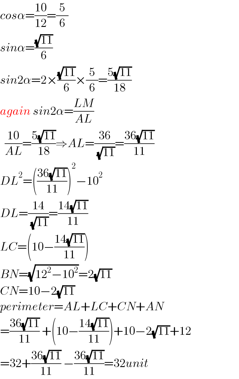 cosα=((10)/(12))=(5/6)  sinα=((√(11))/6)  sin2α=2×((√(11))/6)×(5/6)=((5(√(11)))/(18))  again sin2α=((LM)/(AL))    ((10)/(AL))=((5(√(11)))/(18))⇒AL=((36)/( (√(11))))=((36(√(11)))/(11))  DL^2 =(((36(√(11)))/(11)))^2 −10^2   DL=((14)/( (√(11))))=((14(√(11)))/(11))  LC=(10−((14(√(11)))/(11)))  BN=(√(12^2 −10^2 ))=2(√(11))  CN=10−2(√(11))  perimeter=AL+LC+CN+AN  =((36(√(11)))/(11)) +(10−((14(√(11)))/(11)))+10−2(√(11))+12  =32+((36(√(11)))/(11)) −((36(√(11)))/(11))=32unit  
