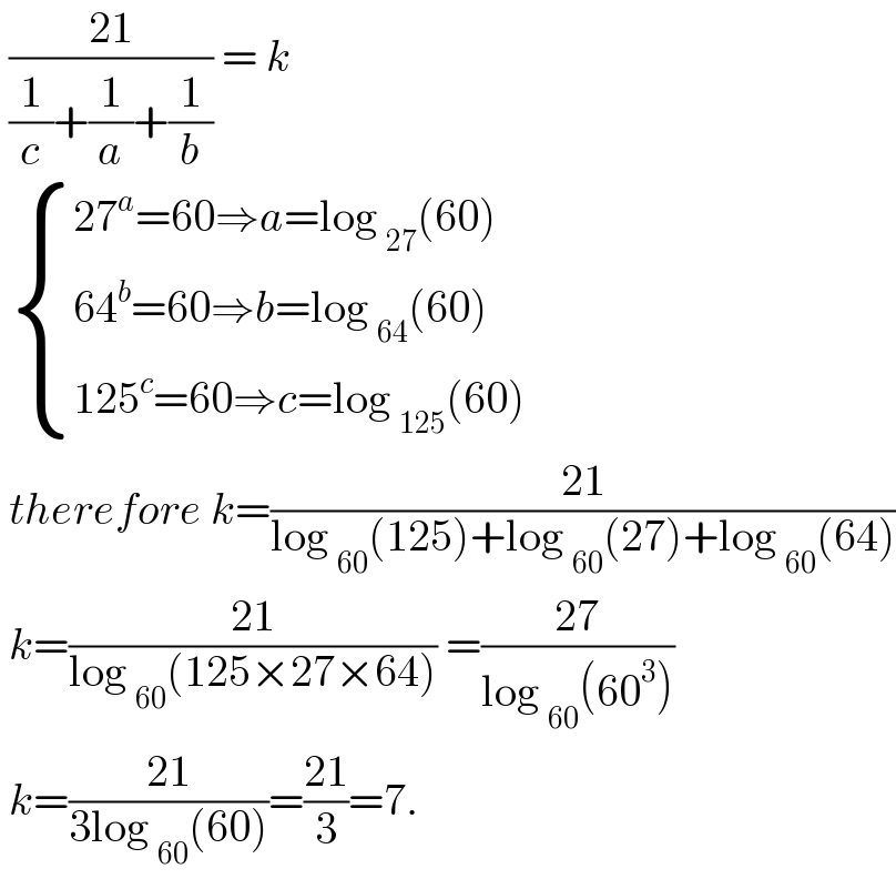  ((21)/((1/c)+(1/a)+(1/b))) = k    { ((27^a =60⇒a=log _(27) (60))),((64^b =60⇒b=log _(64) (60))),((125^c =60⇒c=log _(125) (60))) :}   therefore k=((21)/(log _(60) (125)+log _(60) (27)+log _(60) (64)))   k=((21)/(log _(60) (125×27×64))) =((27)/(log _(60) (60^3 )))   k=((21)/(3log _(60) (60)))=((21)/3)=7.   