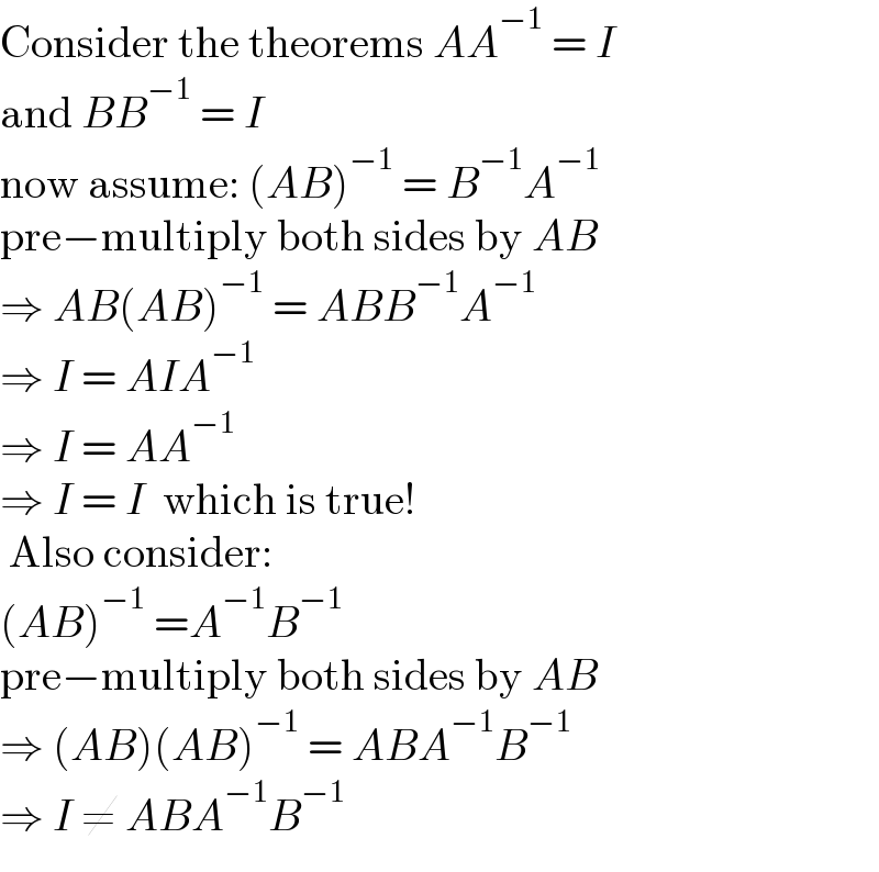 Consider the theorems AA^(−1)  = I  and BB^(−1)  = I  now assume: (AB)^(−1)  = B^(−1) A^(−1)   pre−multiply both sides by AB  ⇒ AB(AB)^(−1)  = ABB^(−1) A^(−1)   ⇒ I = AIA^(−1)   ⇒ I = AA^(−1)   ⇒ I = I  which is true!   Also consider:  (AB)^(−1)  =A^(−1) B^(−1)   pre−multiply both sides by AB  ⇒ (AB)(AB)^(−1)  = ABA^(−1) B^(−1)   ⇒ I ≠ ABA^(−1) B^(−1)    
