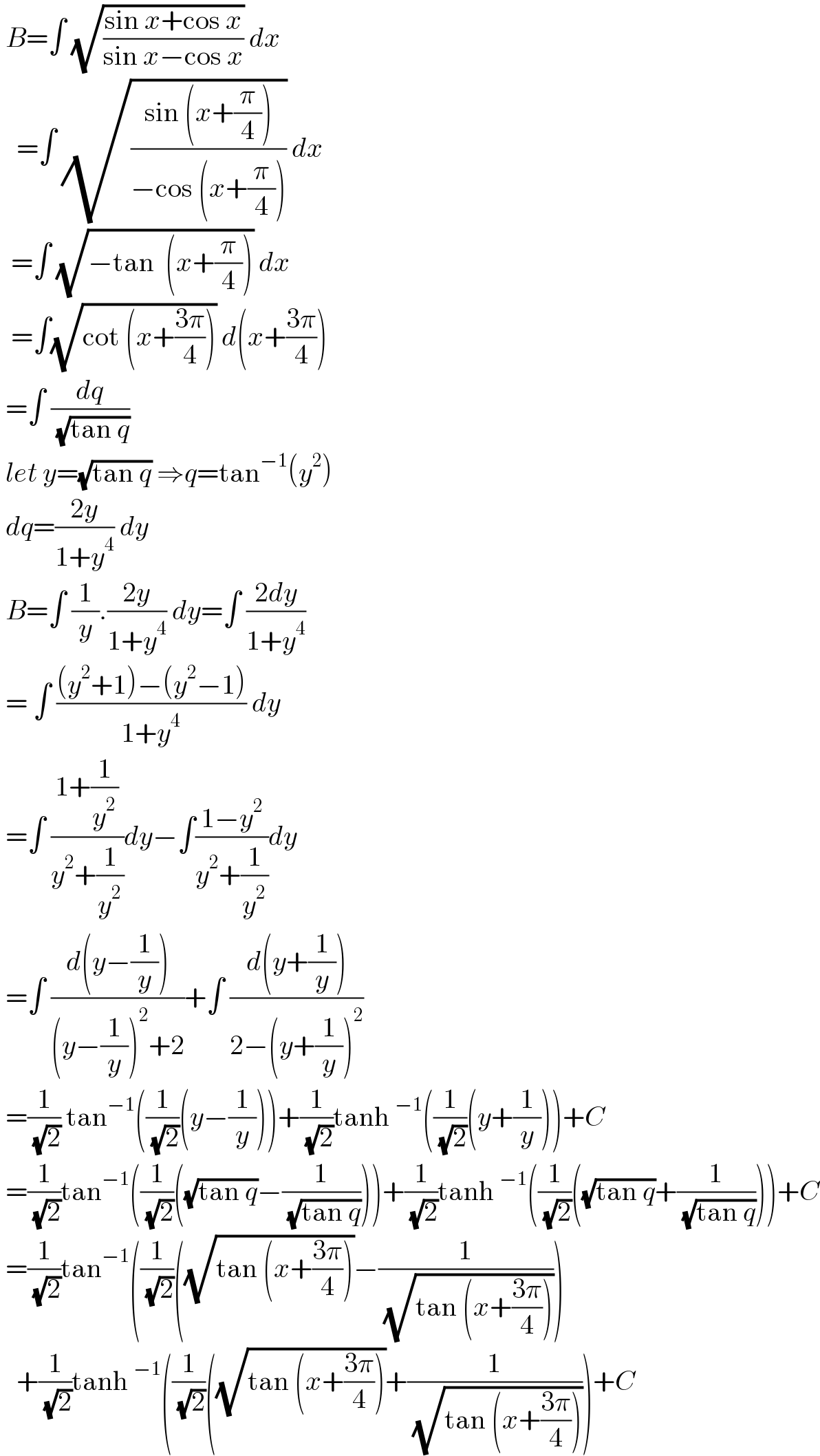  B=∫ (√((sin x+cos x)/(sin x−cos x))) dx     =∫ (√((sin (x+(π/4)))/(−cos (x+(π/4))))) dx    =∫ (√(−tan  (x+(π/4)))) dx    =∫(√(cot (x+((3π)/4)))) d(x+((3π)/4))   =∫ (dq/( (√(tan q))))    let y=(√(tan q)) ⇒q=tan^(−1) (y^2 )   dq=((2y)/(1+y^4 )) dy    B=∫ (1/y).((2y)/(1+y^4 )) dy=∫ ((2dy)/(1+y^4 ))   = ∫ (((y^2 +1)−(y^2 −1))/(1+y^4 )) dy   =∫ ((1+(1/y^2 ))/(y^2 +(1/y^2 )))dy−∫((1−y^2 )/(y^2 +(1/y^2 )))dy   =∫ ((d(y−(1/y)))/((y−(1/y))^2 +2))+∫ ((d(y+(1/y)))/(2−(y+(1/y))^2 ))   =(1/( (√2))) tan^(−1) ((1/( (√2)))(y−(1/y)))+(1/( (√2)))tanh^(−1) ((1/( (√2)))(y+(1/y)))+C   =(1/( (√2)))tan^(−1) ((1/( (√2)))((√(tan q))−(1/( (√(tan q))))))+(1/( (√2)))tanh^(−1) ((1/( (√2)))((√(tan q))+(1/( (√(tan q))))))+C   =(1/( (√2)))tan^(−1) ((1/( (√2)))((√(tan (x+((3π)/4))))−(1/( (√(tan (x+((3π)/4)))))))     +(1/( (√2)))tanh^(−1) ((1/( (√2)))((√(tan (x+((3π)/4))))+(1/( (√(tan (x+((3π)/4)))))))+C  