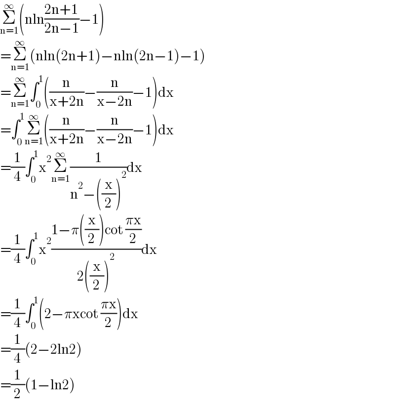 Σ_(n=1) ^∞ (nln((2n+1)/(2n−1))−1)  =Σ_(n=1) ^∞ (nln(2n+1)−nln(2n−1)−1)  =Σ_(n=1) ^∞ ∫_0 ^1 ((n/(x+2n))−(n/(x−2n))−1)dx  =∫_0 ^1 Σ_(n=1) ^∞ ((n/(x+2n))−(n/(x−2n))−1)dx  =(1/4)∫_0 ^1 x^2 Σ_(n=1) ^∞ (1/(n^2 −((x/2))^2 ))dx  =(1/4)∫_0 ^1 x^2 ((1−π((x/2))cot ((πx)/2))/(2((x/2))^2 ))dx  =(1/4)∫_0 ^1 (2−πxcot ((πx)/2))dx  =(1/4)(2−2ln2)  =(1/2)(1−ln2)  