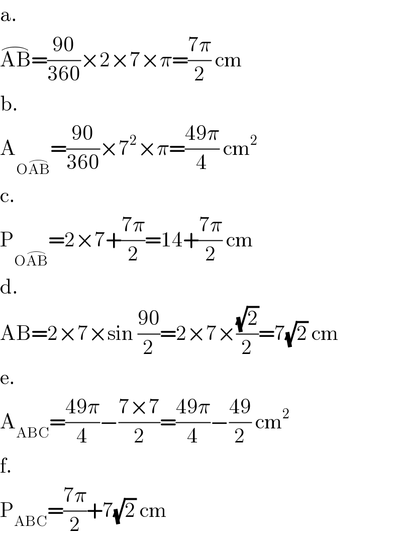 a.  AB^(⌢) =((90)/(360))×2×7×π=((7π)/2) cm  b.  A_(OAB^(⌢) ) =((90)/(360))×7^2 ×π=((49π)/4) cm^2   c.  P_(OAB^(⌢) ) =2×7+((7π)/2)=14+((7π)/2) cm  d.  AB=2×7×sin ((90)/2)=2×7×((√2)/2)=7(√2) cm  e.  A_(ABC) =((49π)/4)−((7×7)/2)=((49π)/4)−((49)/2) cm^2   f.  P_(ABC) =((7π)/2)+7(√2) cm  