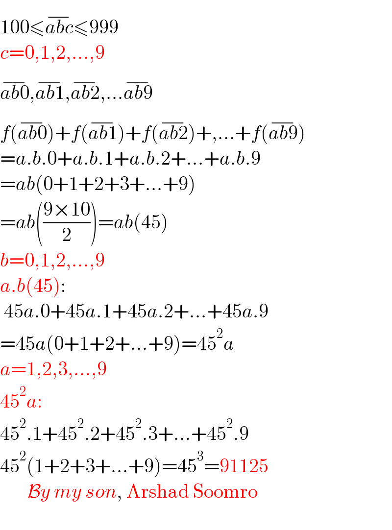 100≤abc^(−) ≤999  c=0,1,2,...,9  ab0^(−) ,ab1^(−) ,ab2^(−) ,...ab9^(−)   f(ab0^(−) )+f(ab1^(−) )+f(ab2^(−) )+,...+f(ab9^(−) )  =a.b.0+a.b.1+a.b.2+...+a.b.9  =ab(0+1+2+3+...+9)  =ab(((9×10)/2))=ab(45)  b=0,1,2,...,9  a.b(45):   45a.0+45a.1+45a.2+...+45a.9  =45a(0+1+2+...+9)=45^2 a  a=1,2,3,...,9  45^2 a:  45^2 .1+45^2 .2+45^2 .3+...+45^2 .9  45^2 (1+2+3+...+9)=45^3 =91125         By my son, Arshad Soomro    