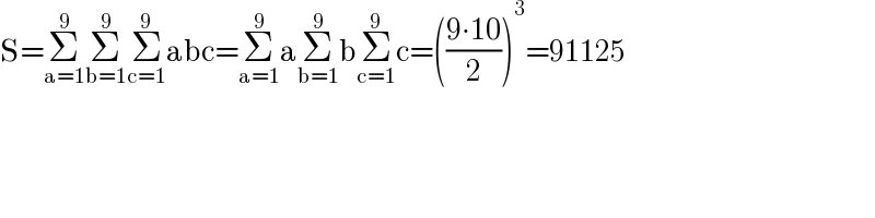 S=Σ_(a=1) ^9 Σ_(b=1) ^9 Σ_(c=1) ^9 abc=Σ_(a=1) ^9 aΣ_(b=1) ^9 bΣ_(c=1) ^9 c=(((9∙10)/2))^3 =91125  