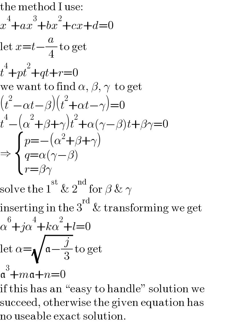 the method I use:  x^4 +ax^3 +bx^2 +cx+d=0  let x=t−(a/4) to get  t^4 +pt^2 +qt+r=0  we want to find α, β, γ  to get  (t^2 −αt−β)(t^2 +αt−γ)=0  t^4 −(α^2 +β+γ)t^2 +α(γ−β)t+βγ=0  ⇒  { ((p=−(α^2 +β+γ))),((q=α(γ−β))),((r=βγ)) :}  solve the 1^(st)  & 2^(nd)  for β & γ  inserting in the 3^(rd)  & transforming we get  α^6 +jα^4 +kα^2 +l=0  let α=(√(a−(j/3))) to get  a^3 +ma+n=0  if this has an “easy to handle” solution we  succeed, otherwise the given equation has  no useable exact solution.  