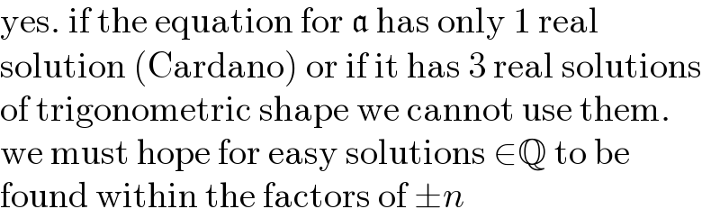 yes. if the equation for a has only 1 real  solution (Cardano) or if it has 3 real solutions  of trigonometric shape we cannot use them.  we must hope for easy solutions ∈Q to be  found within the factors of ±n  