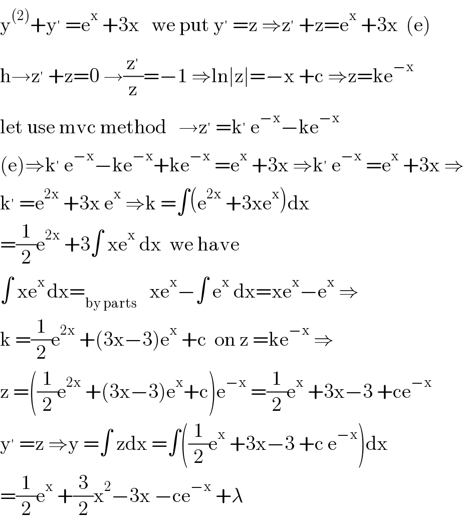 y^((2)) +y^′  =e^x  +3x   we put y^′  =z ⇒z^′  +z=e^x  +3x  (e)  h→z^′  +z=0 →(z^′ /z)=−1 ⇒ln∣z∣=−x +c ⇒z=ke^(−x)   let use mvc method   →z^′  =k^′  e^(−x) −ke^(−x)   (e)⇒k^′  e^(−x) −ke^(−x) +ke^(−x)  =e^x  +3x ⇒k^′  e^(−x)  =e^x  +3x ⇒  k^′  =e^(2x)  +3x e^x  ⇒k =∫(e^(2x)  +3xe^x )dx  =(1/2)e^(2x)  +3∫ xe^x  dx  we have   ∫ xe^(x ) dx=_(by parts)    xe^x −∫ e^x  dx=xe^x −e^x  ⇒  k =(1/2)e^(2x)  +(3x−3)e^x  +c  on z =ke^(−x)  ⇒  z =((1/2)e^(2x)  +(3x−3)e^x +c)e^(−x)  =(1/2)e^x  +3x−3 +ce^(−x)   y^′  =z ⇒y =∫ zdx =∫((1/2)e^x  +3x−3 +c e^(−x) )dx  =(1/2)e^x  +(3/2)x^2 −3x −ce^(−x)  +λ  