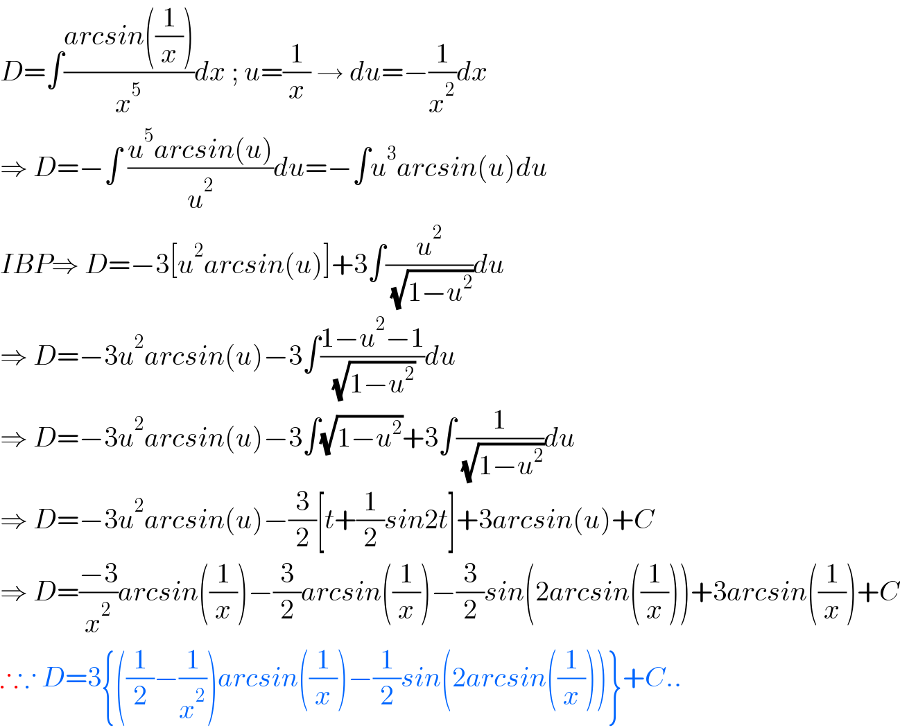 D=∫((arcsin((1/x)))/x^5 )dx ; u=(1/x) → du=−(1/x^2 )dx  ⇒ D=−∫ ((u^5 arcsin(u))/u^2 )du=−∫u^3 arcsin(u)du  IBP⇒ D=−3[u^2 arcsin(u)]+3∫(u^2 /( (√(1−u^2 ))))du  ⇒ D=−3u^2 arcsin(u)−3∫((1−u^2 −1)/( (√(1−u^2 ))))du  ⇒ D=−3u^2 arcsin(u)−3∫(√(1−u^2 ))+3∫(1/( (√(1−u^2 ))))du  ⇒ D=−3u^2 arcsin(u)−(3/2)[t+(1/2)sin2t]+3arcsin(u)+C  ⇒ D=((−3)/x^2 )arcsin((1/x))−(3/2)arcsin((1/x))−(3/2)sin(2arcsin((1/x)))+3arcsin((1/x))+C  ∴∵ D=3{((1/2)−(1/x^2 ))arcsin((1/x))−(1/2)sin(2arcsin((1/x)))}+C..  
