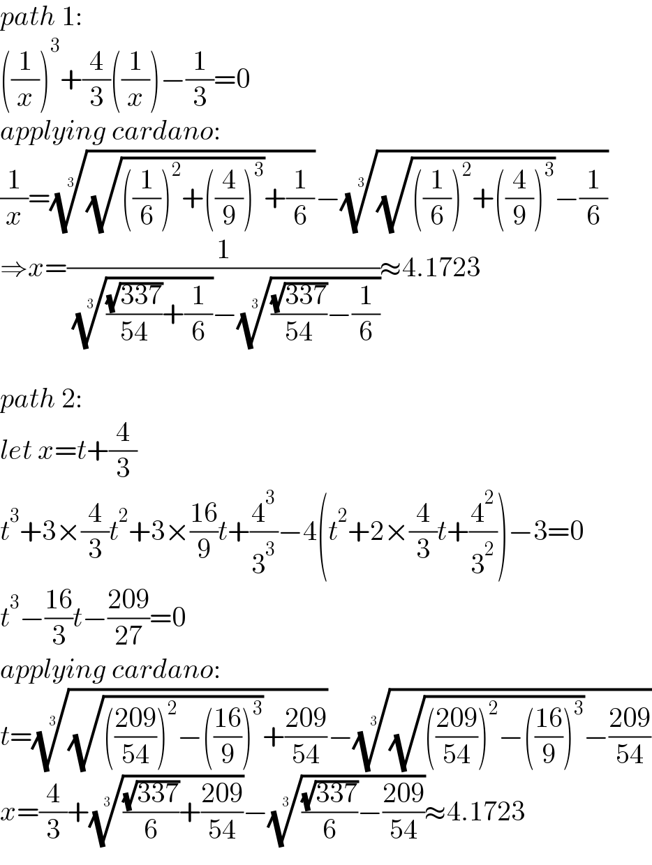 path 1:  ((1/x))^3 +(4/3)((1/x))−(1/3)=0  applying cardano:  (1/x)=(((√(((1/6))^2 +((4/9))^3 ))+(1/6)))^(1/3) −(((√(((1/6))^2 +((4/9))^3 ))−(1/6)))^(1/3)   ⇒x=(1/( ((((√(337))/(54))+(1/6)))^(1/3) −((((√(337))/(54))−(1/6)))^(1/3) ))≈4.1723    path 2:  let x=t+(4/3)  t^3 +3×(4/3)t^2 +3×((16)/9)t+(4^3 /3^3 )−4(t^2 +2×(4/3)t+(4^2 /3^2 ))−3=0  t^3 −((16)/3)t−((209)/(27))=0  applying cardano:  t=(((√((((209)/(54)))^2 −(((16)/9))^3 ))+((209)/(54))))^(1/3) −(((√((((209)/(54)))^2 −(((16)/9))^3 ))−((209)/(54))))^(1/3)   x=(4/3)+((((√(337))/6)+((209)/(54))))^(1/3) −((((√(337))/6)−((209)/(54))))^(1/3) ≈4.1723  