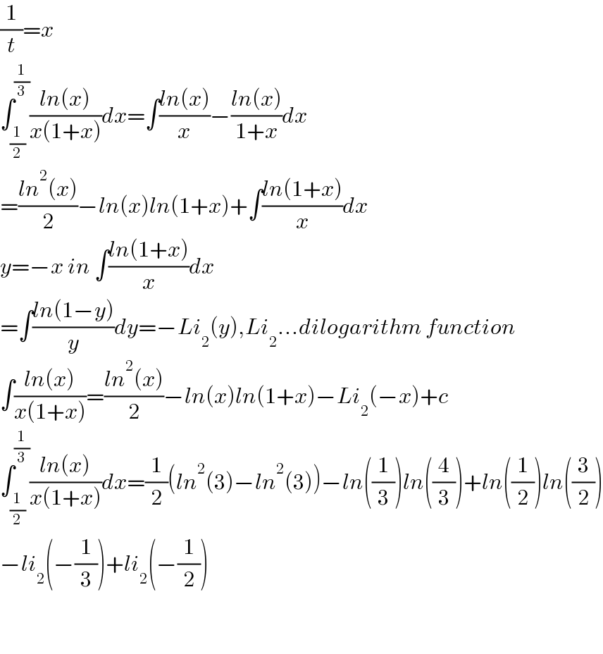 (1/t)=x  ∫_(1/2) ^(1/3) ((ln(x))/(x(1+x)))dx=∫((ln(x))/x)−((ln(x))/(1+x))dx  =((ln^2 (x))/2)−ln(x)ln(1+x)+∫((ln(1+x))/x)dx  y=−x in ∫((ln(1+x))/x)dx  =∫((ln(1−y))/y)dy=−Li_2 (y),Li_2 ...dilogarithm function  ∫((ln(x))/(x(1+x)))=((ln^2 (x))/2)−ln(x)ln(1+x)−Li_2 (−x)+c  ∫_(1/2) ^(1/3) ((ln(x))/(x(1+x)))dx=(1/2)(ln^2 (3)−ln^2 (3))−ln((1/3))ln((4/3))+ln((1/2))ln((3/2))  −li_2 (−(1/3))+li_2 (−(1/2))       