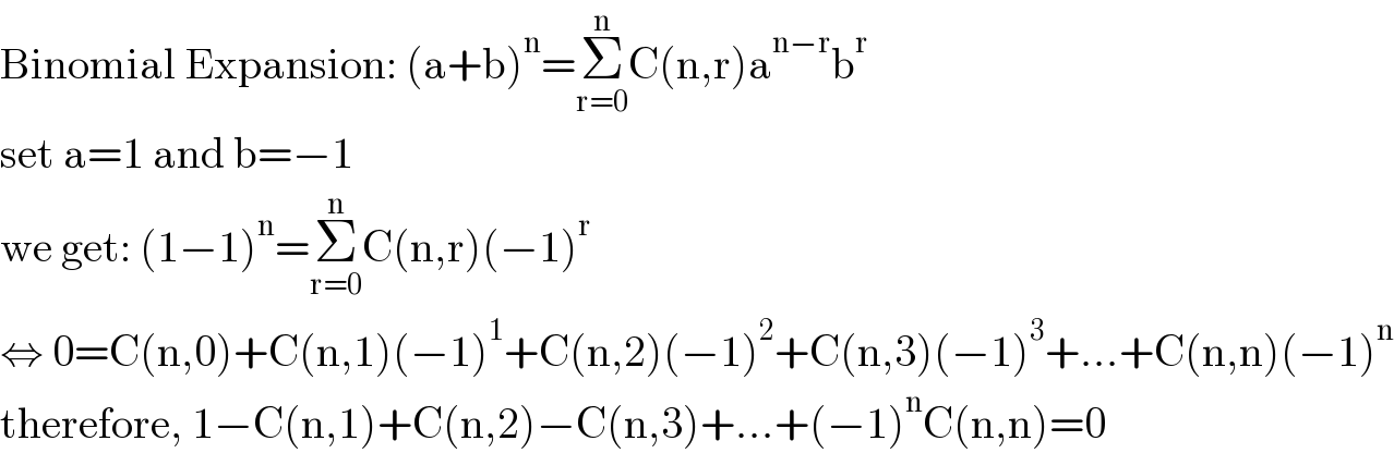 Binomial Expansion: (a+b)^n =Σ_(r=0) ^n C(n,r)a^(n−r) b^r   set a=1 and b=−1  we get: (1−1)^n =Σ_(r=0) ^n C(n,r)(−1)^r   ⇔ 0=C(n,0)+C(n,1)(−1)^1 +C(n,2)(−1)^2 +C(n,3)(−1)^3 +...+C(n,n)(−1)^n   therefore, 1−C(n,1)+C(n,2)−C(n,3)+...+(−1)^n C(n,n)=0  