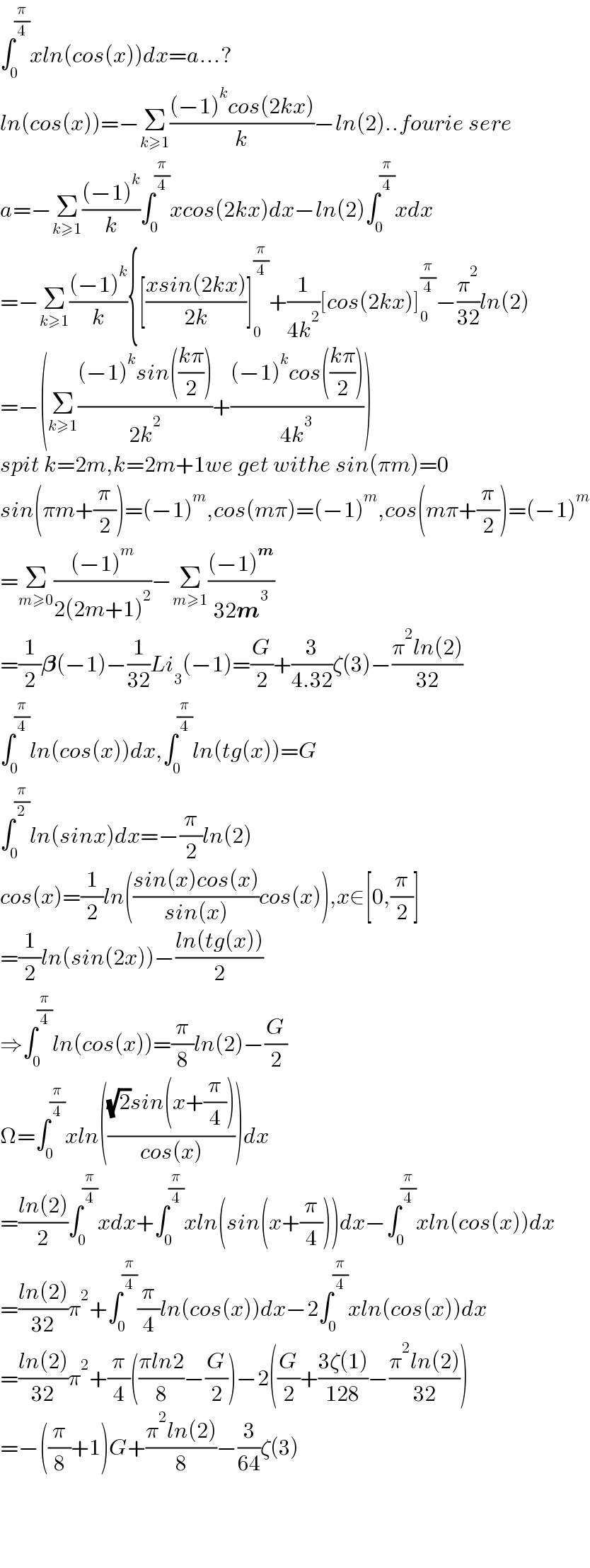 ∫_0 ^(π/4) xln(cos(x))dx=a...?  ln(cos(x))=−Σ_(k≥1) (((−1)^k cos(2kx))/k)−ln(2)..fourie sere  a=−Σ_(k≥1) (((−1)^k )/k)∫_0 ^(π/4) xcos(2kx)dx−ln(2)∫_0 ^(π/4) xdx  =−Σ_(k≥1) (((−1)^k )/k){[((xsin(2kx))/(2k))]_0 ^(π/4) +(1/(4k^2 ))[cos(2kx)]_0 ^(π/4) −(π^2 /(32))ln(2)  =−(Σ_(k≥1) (((−1)^k sin(((kπ)/2)))/(2k^2 ))+(((−1)^k cos(((kπ)/2)))/(4k^3 )))  spit k=2m,k=2m+1we get withe sin(πm)=0  sin(πm+(π/2))=(−1)^m ,cos(mπ)=(−1)^m ,cos(mπ+(π/2))=(−1)^m   =Σ_(m≥0) (((−1)^m )/(2(2m+1)^2 ))−Σ_(m≥1) (((−1)^m )/(32m^3 ))  =(1/2)𝛃(−1)−(1/(32))Li_3 (−1)=(G/2)+(3/(4.32))ζ(3)−((π^2 ln(2))/(32))  ∫_0 ^(π/4) ln(cos(x))dx,∫_0 ^(π/4) ln(tg(x))=G  ∫_0 ^(π/2) ln(sinx)dx=−(π/2)ln(2)  cos(x)=(1/2)ln(((sin(x)cos(x))/(sin(x)))cos(x)),x∈[0,(π/2)]  =(1/2)ln(sin(2x))−((ln(tg(x)))/2)  ⇒∫_0 ^(π/4) ln(cos(x))=(π/8)ln(2)−(G/2)  Ω=∫_0 ^(π/4) xln((((√2)sin(x+(π/4)))/(cos(x))))dx  =((ln(2))/2)∫_0 ^(π/4) xdx+∫_0 ^(π/4) xln(sin(x+(π/4)))dx−∫_0 ^(π/4) xln(cos(x))dx  =((ln(2))/(32))π^2 +∫_0 ^(π/4) (π/4)ln(cos(x))dx−2∫_0 ^(π/4) xln(cos(x))dx  =((ln(2))/(32))π^2 +(π/4)(((πln2)/8)−(G/2))−2((G/2)+((3ζ(1))/(128))−((π^2 ln(2))/(32)))  =−((π/8)+1)G+((π^2 ln(2))/8)−(3/(64))ζ(3)        