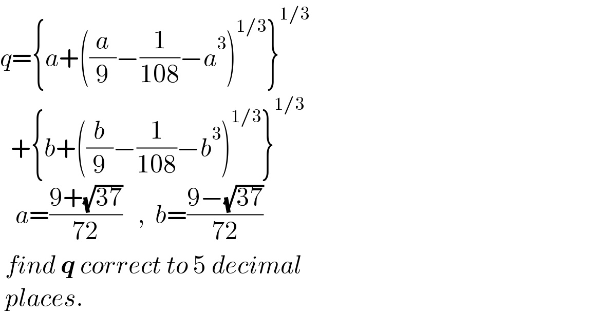 q={a+((a/9)−(1/(108))−a^3 )^(1/3) }^(1/3)     +{b+((b/9)−(1/(108))−b^3 )^(1/3) }^(1/3)      a=((9+(√(37)))/(72))   ,  b=((9−(√(37)))/(72))   find q correct to 5 decimal   places.  