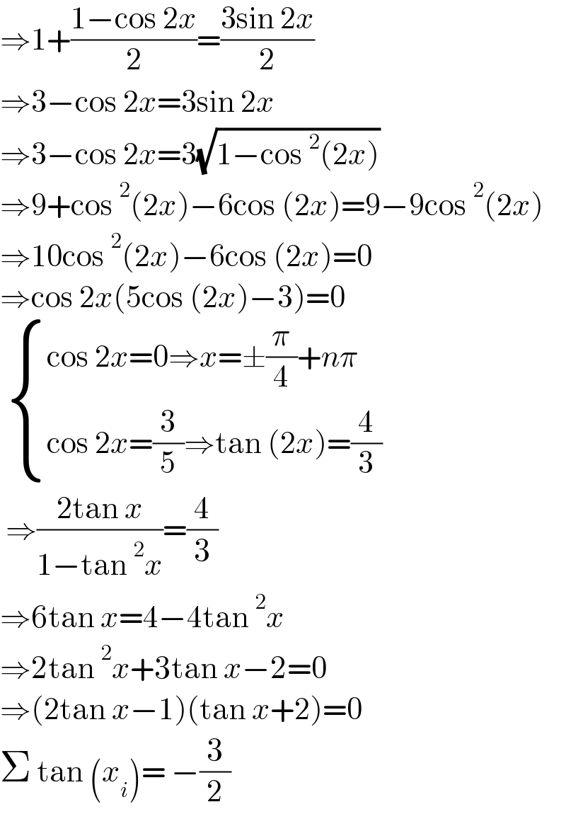 ⇒1+((1−cos 2x)/2)=((3sin 2x)/2)  ⇒3−cos 2x=3sin 2x  ⇒3−cos 2x=3(√(1−cos^2 (2x)))  ⇒9+cos^2 (2x)−6cos (2x)=9−9cos^2 (2x)  ⇒10cos^2 (2x)−6cos (2x)=0  ⇒cos 2x(5cos (2x)−3)=0    { ((cos 2x=0⇒x=±(π/4)+nπ)),((cos 2x=(3/5)⇒tan (2x)=(4/3))) :}   ⇒((2tan x)/(1−tan^2 x))=(4/3)  ⇒6tan x=4−4tan^2 x  ⇒2tan^2 x+3tan x−2=0  ⇒(2tan x−1)(tan x+2)=0  Σ tan (x_i )= −(3/2)  