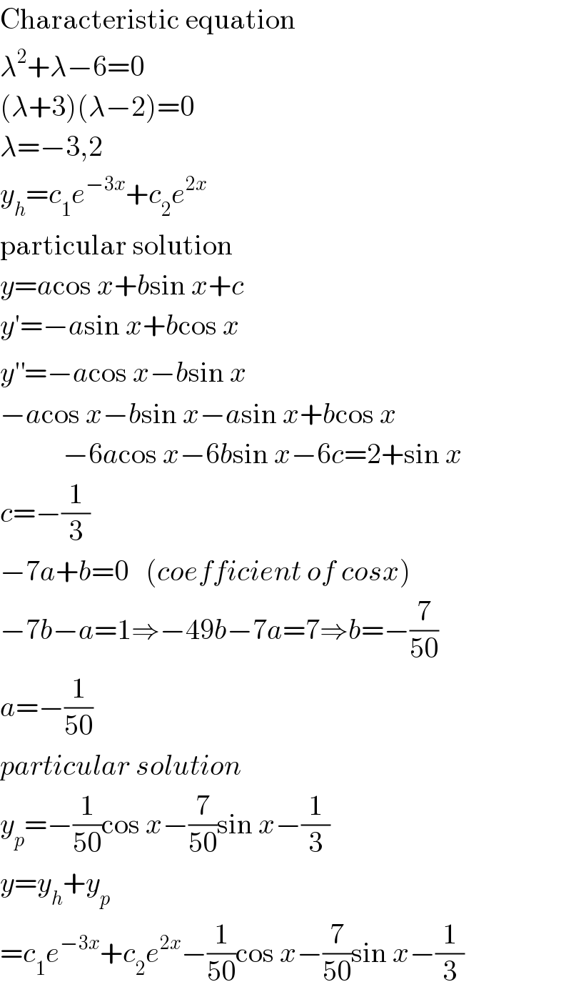 Characteristic equation  λ^2 +λ−6=0  (λ+3)(λ−2)=0  λ=−3,2  y_h =c_1 e^(−3x) +c_2 e^(2x)   particular solution  y=acos x+bsin x+c  y′=−asin x+bcos x  y′^′ =−acos x−bsin x  −acos x−bsin x−asin x+bcos x             −6acos x−6bsin x−6c=2+sin x  c=−(1/3)  −7a+b=0   (coefficient of cosx)  −7b−a=1⇒−49b−7a=7⇒b=−(7/(50))  a=−(1/(50))  particular solution  y_p =−(1/(50))cos x−(7/(50))sin x−(1/3)  y=y_h +y_p   =c_1 e^(−3x) +c_2 e^(2x) −(1/(50))cos x−(7/(50))sin x−(1/3)  