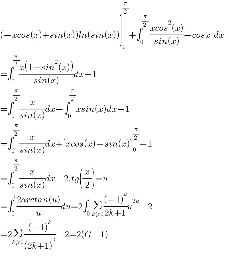 (−xcos(x)+sin(x))ln(sin(x))]_0 ^(π/2) +∫_0 ^(π/2)  ((xcos^2 (x))/(sin(x)))−cosx  dx  =∫_0 ^(π/2) ((x(1−sin^2 (x)))/(sin(x)))dx−1  =∫_0 ^(π/2) (x/(sin(x)))dx−∫_0 ^(π/2) xsin(x)dx−1  =∫_0 ^(π/2) (x/(sin(x)))dx+[xcos(x)−sin(x)]_0 ^(π/2) −1  =∫_0 ^(π/2) (x/(sin(x)))dx−2,tg((x/2))=u  =∫_0 ^1 ((2arctan(u))/u)du=2∫_0 ^1 Σ_(k≥0) (((−1)^k )/(2k+1))u^(2k) −2  =2Σ_(k≥0) (((−1)^k )/((2k+1)^2 ))−2=2(G−1)    