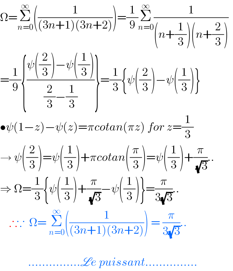 Ω=Σ_(n=0) ^∞ ((1/((3n+1)(3n+2))))=(1/9)Σ_(n=0) ^∞ (1/((n+(1/3))(n+(2/3))))  =(1/9){((ψ((2/3))−ψ((1/3)))/((2/3)−(1/3)))}=(1/3){ψ((2/3))−ψ((1/3))}  •ψ(1−z)−ψ(z)=πcotan(πz) for z=(1/3)  → ψ((2/3))=ψ((1/3))+πcotan((π/3))=ψ((1/3))+(π/( (√3)))..  ⇒ Ω=(1/3){ψ((1/3))+(π/( (√3)))−ψ((1/3))}=(π/(3(√3)))..      ∴∵  Ω= Σ_(n=0) ^∞ ((1/((3n+1)(3n+2)))) = (π/(3(√3)))..                ...............Le puissant...............  