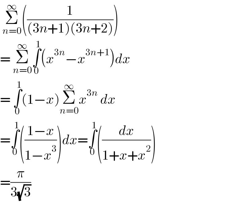  Σ_(n=0) ^∞ ((1/((3n+1)(3n+2))))  = Σ_(n=0) ^∞ ∫_0 ^1 (x^(3n) −x^(3n+1) )dx  = ∫_0 ^1 (1−x)Σ_(n=0) ^∞ x^(3n)  dx  =∫_0 ^1 (((1−x)/(1−x^3 )))dx=∫_0 ^1 ((dx/(1+x+x^2 )))  =(π/(3(√3)))   