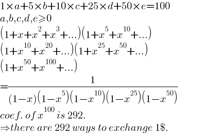 1×a+5×b+10×c+25×d+50×e=100  a,b,c,d,e≥0  (1+x+x^2 +x^3 +...)(1+x^5 +x^(10) +...)  (1+x^(10) +x^(20) +...)(1+x^(25) +x^(50) +...)  (1+x^(50) +x^(100) +...)  =(1/((1−x)(1−x^5 )(1−x^(10) )(1−x^(25) )(1−x^(50) )))  coef. of x^(100)  is 292.  ⇒there are 292 ways to exchange 1$.  