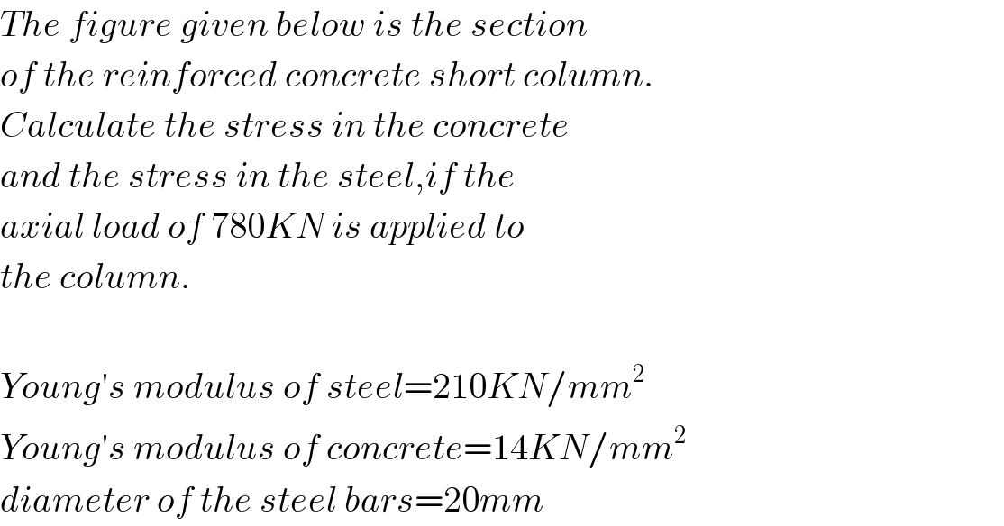The figure given below is the section  of the reinforced concrete short column.  Calculate the stress in the concrete  and the stress in the steel,if the  axial load of 780KN is applied to  the column.    Young′s modulus of steel=210KN/mm^2   Young′s modulus of concrete=14KN/mm^2   diameter of the steel bars=20mm  