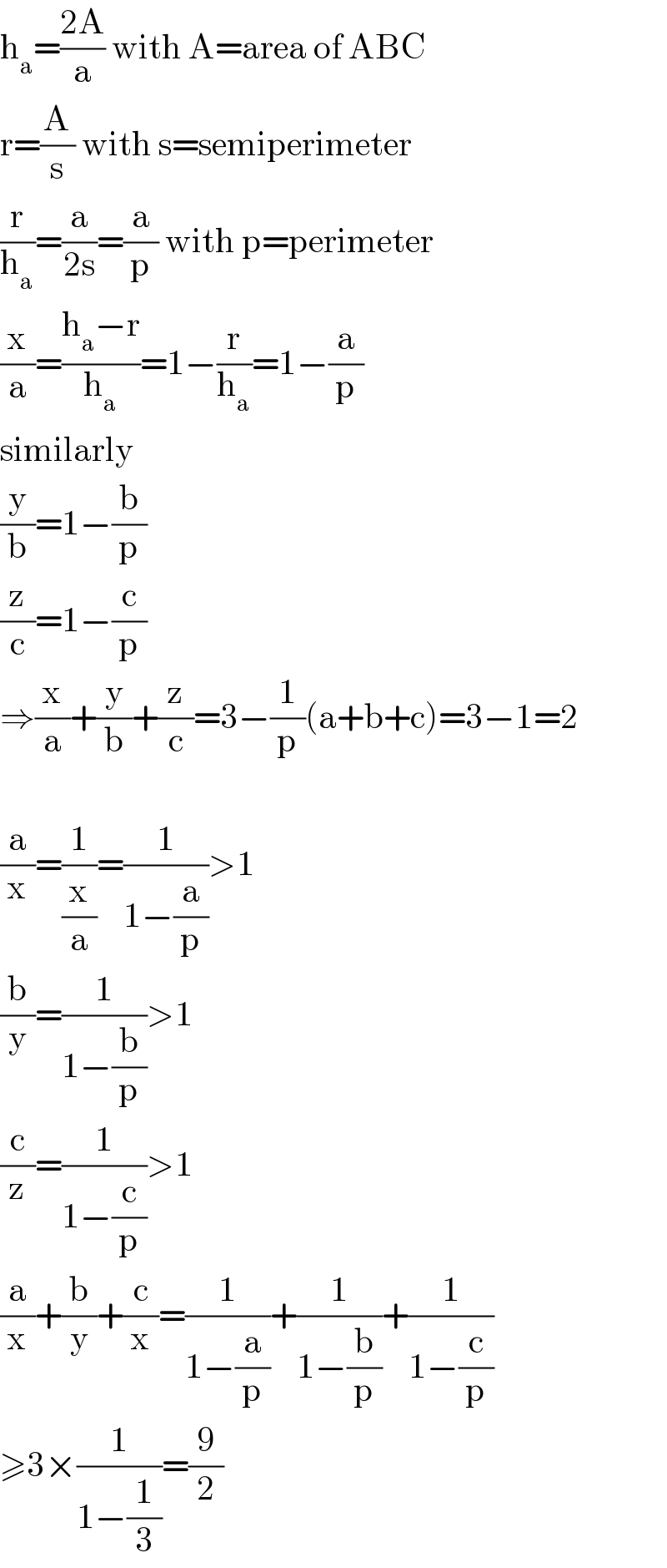 h_a =((2A)/a) with A=area of ABC  r=(A/s) with s=semiperimeter  (r/h_a )=(a/(2s))=(a/p) with p=perimeter  (x/a)=((h_a −r)/h_a )=1−(r/h_a )=1−(a/p)  similarly  (y/b)=1−(b/p)  (z/c)=1−(c/p)  ⇒(x/a)+(y/b)+(z/c)=3−(1/p)(a+b+c)=3−1=2    (a/x)=(1/(x/a))=(1/(1−(a/p)))>1  (b/y)=(1/(1−(b/p)))>1  (c/z)=(1/(1−(c/p)))>1  (a/x)+(b/y)+(c/x)=(1/(1−(a/p)))+(1/(1−(b/p)))+(1/(1−(c/p)))  ≥3×(1/(1−(1/3)))=(9/2)  
