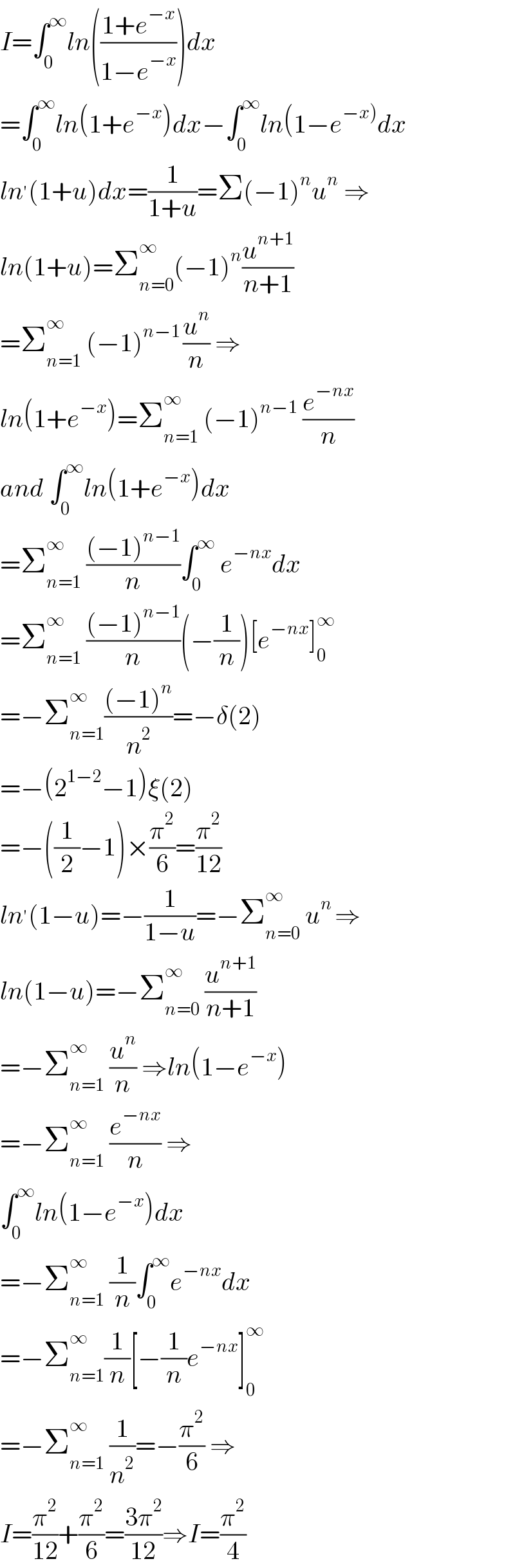 I=∫_0 ^∞ ln(((1+e^(−x) )/(1−e^(−x) )))dx  =∫_0 ^∞ ln(1+e^(−x) )dx−∫_0 ^∞ ln(1−e^(−x)) dx  ln^′ (1+u)dx=(1/(1+u))=Σ(−1)^n u^n  ⇒  ln(1+u)=Σ_(n=0) ^∞ (−1)^n (u^(n+1) /(n+1))  =Σ_(n=1) ^(∞ )  (−1)^(n−1 ) (u^n /n) ⇒  ln(1+e^(−x) )=Σ_(n=1) ^∞  (−1)^(n−1)  (e^(−nx) /n)  and ∫_0 ^∞ ln(1+e^(−x) )dx  =Σ_(n=1) ^∞  (((−1)^(n−1) )/n)∫_0 ^∞  e^(−nx) dx  =Σ_(n=1) ^∞  (((−1)^(n−1) )/n)(−(1/n))[e^(−nx) ]_0 ^∞   =−Σ_(n=1) ^∞ (((−1)^n )/n^2 )=−δ(2)  =−(2^(1−2) −1)ξ(2)  =−((1/2)−1)×(π^2 /6)=(π^2 /(12))  ln^′ (1−u)=−(1/(1−u))=−Σ_(n=0) ^∞  u^(n ) ⇒  ln(1−u)=−Σ_(n=0) ^∞  (u^(n+1) /(n+1))  =−Σ_(n=1) ^∞  (u^n /n) ⇒ln(1−e^(−x) )  =−Σ_(n=1) ^∞  (e^(−nx) /n) ⇒  ∫_0 ^∞ ln(1−e^(−x) )dx  =−Σ_(n=1) ^∞  (1/n)∫_0 ^∞ e^(−nx) dx  =−Σ_(n=1) ^∞ (1/n)[−(1/n)e^(−nx) ]_0 ^∞   =−Σ_(n=1) ^∞  (1/n^2 )=−(π^2 /6) ⇒  I=(π^2 /(12))+(π^2 /6)=((3π^2 )/(12))⇒I=(π^2 /4)  