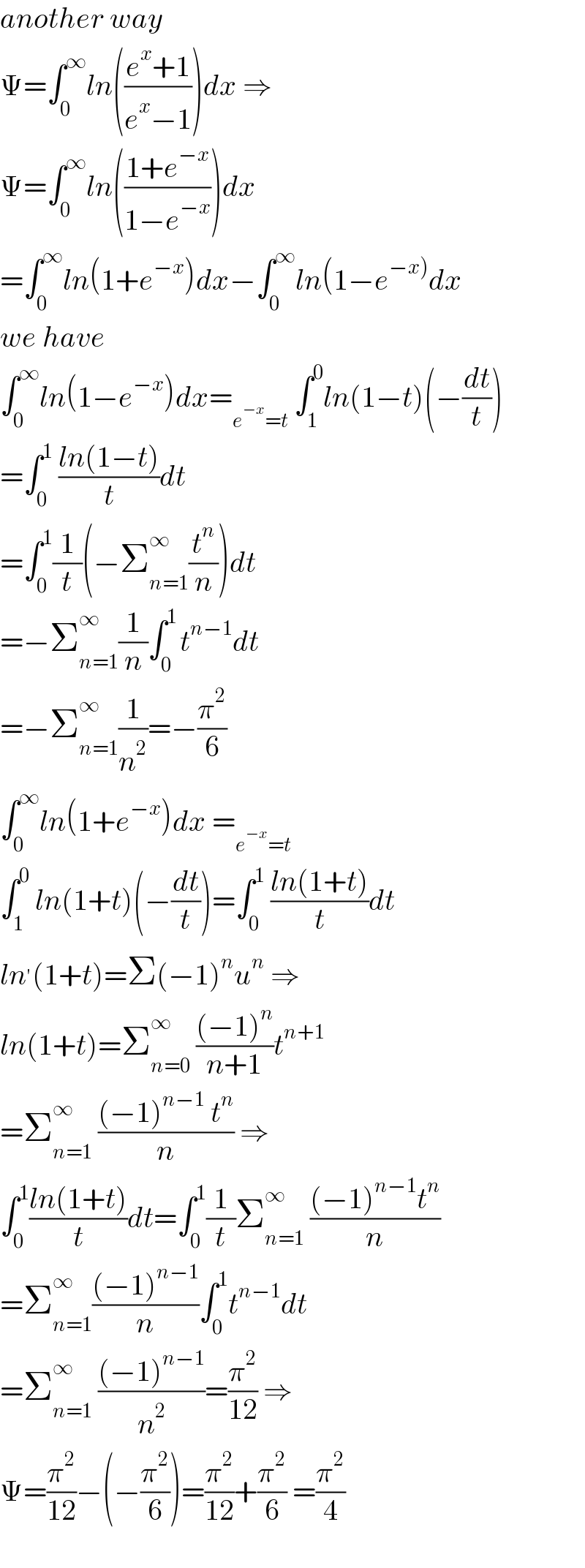 another way  Ψ=∫_0 ^∞ ln(((e^x +1)/(e^x −1)))dx ⇒  Ψ=∫_0 ^∞ ln(((1+e^(−x) )/(1−e^(−x) )))dx  =∫_0 ^∞ ln(1+e^(−x) )dx−∫_0 ^∞ ln(1−e^(−x)) dx  we have   ∫_0 ^∞ ln(1−e^(−x) )dx=_(e^(−x) =t)  ∫_1 ^0 ln(1−t)(−(dt/t))  =∫_0 ^1  ((ln(1−t))/t)dt  =∫_0 ^1 (1/t)(−Σ_(n=1) ^(∞ ) (t^n /n))dt  =−Σ_(n=1) ^(∞ ) (1/n)∫_0 ^(1 ) t^(n−1) dt  =−Σ_(n=1) ^(∞ ) (1/n^2 )=−(π^2 /6)  ∫_0 ^∞ ln(1+e^(−x) )dx =_(e^(−x) =t)   ∫_1 ^0  ln(1+t)(−(dt/t))=∫_0 ^1  ((ln(1+t))/t)dt  ln^′ (1+t)=Σ(−1)^n u^n  ⇒  ln(1+t)=Σ_(n=0) ^∞  (((−1)^n )/(n+1))t^(n+1)   =Σ_(n=1) ^∞  (((−1)^(n−1)  t^n )/n) ⇒  ∫_0 ^1 ((ln(1+t))/t)dt=∫_0 ^1 (1/t)Σ_(n=1) ^∞  (((−1)^(n−1) t^n )/n)  =Σ_(n=1) ^∞ (((−1)^(n−1) )/n)∫_0 ^1 t^(n−1) dt  =Σ_(n=1) ^∞  (((−1)^(n−1) )/n^2 )=(π^2 /(12)) ⇒  Ψ=(π^2 /(12))−(−(π^2 /6))=(π^2 /(12))+(π^2 /6) =(π^2 /4)    