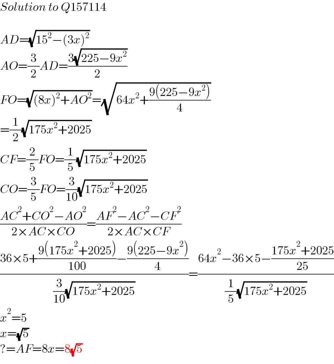 Solution to Q157114    AD=(√(15^2 −(3x)^2 ))  AO=(3/2)AD=((3(√(225−9x^2 )))/2)  FO=(√((8x)^2 +AO^2 ))=(√(64x^2 +((9(225−9x^2 ))/4)))  =(1/2)(√(175x^2 +2025))  CF=(2/5)FO=(1/5)(√(175x^2 +2025))  CO=(3/5)FO=(3/(10))(√(175x^2 +2025))  ((AC^2 +CO^2 −AO^2 )/(2×AC×CO))=((AF^2 −AC^2 −CF^2 )/(2×AC×CF))  ((36×5+((9(175x^2 +2025))/(100))−((9(225−9x^2 ))/4))/((3/(10))(√(175x^2 +2025))))=((64x^2 −36×5−((175x^2 +2025)/(25)))/((1/5)(√(175x^2 +2025))))  x^2 =5  x=(√5)  ?=AF=8x=8(√5)  