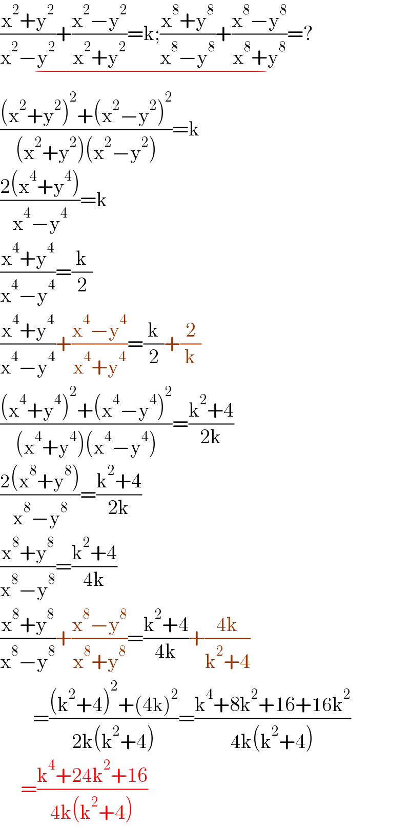 ((x^2 +y^2 )/(x^2 −y^2 ))+((x^2 −y^2 )/(x^2 +y^2 ))=k;((x^8 +y^8 )/(x^8 −y^8 ))+((x^8 −y^8 )/(x^8 +y^8 ))=?_(−)   (((x^2 +y^2 )^2 +(x^2 −y^2 )^2 )/((x^2 +y^2 )(x^2 −y^2 )))=k  ((2(x^4 +y^4 ))/(x^4 −y^4 ))=k  ((x^4 +y^4 )/(x^4 −y^4 ))=(k/2)  ((x^4 +y^4 )/(x^4 −y^4 ))+((x^4 −y^4 )/(x^4 +y^4 ))=(k/2)+(2/k)  (((x^4 +y^4 )^2 +(x^4 −y^4 )^2 )/((x^4 +y^4 )(x^4 −y^4 )))=((k^2 +4)/(2k))  ((2(x^8 +y^8 ))/(x^8 −y^8 ))=((k^2 +4)/(2k))  ((x^8 +y^8 )/(x^8 −y^8 ))=((k^2 +4)/(4k))  ((x^8 +y^8 )/(x^8 −y^8 ))+((x^8 −y^8 )/(x^8 +y^8 ))=((k^2 +4)/(4k))+((4k)/(k^2 +4))          =(((k^2 +4)^2 +(4k)^2 )/(2k(k^2 +4)))=((k^4 +8k^2 +16+16k^2 )/(4k(k^2 +4)))       =((k^4 +24k^2 +16)/(4k(k^2 +4)))  