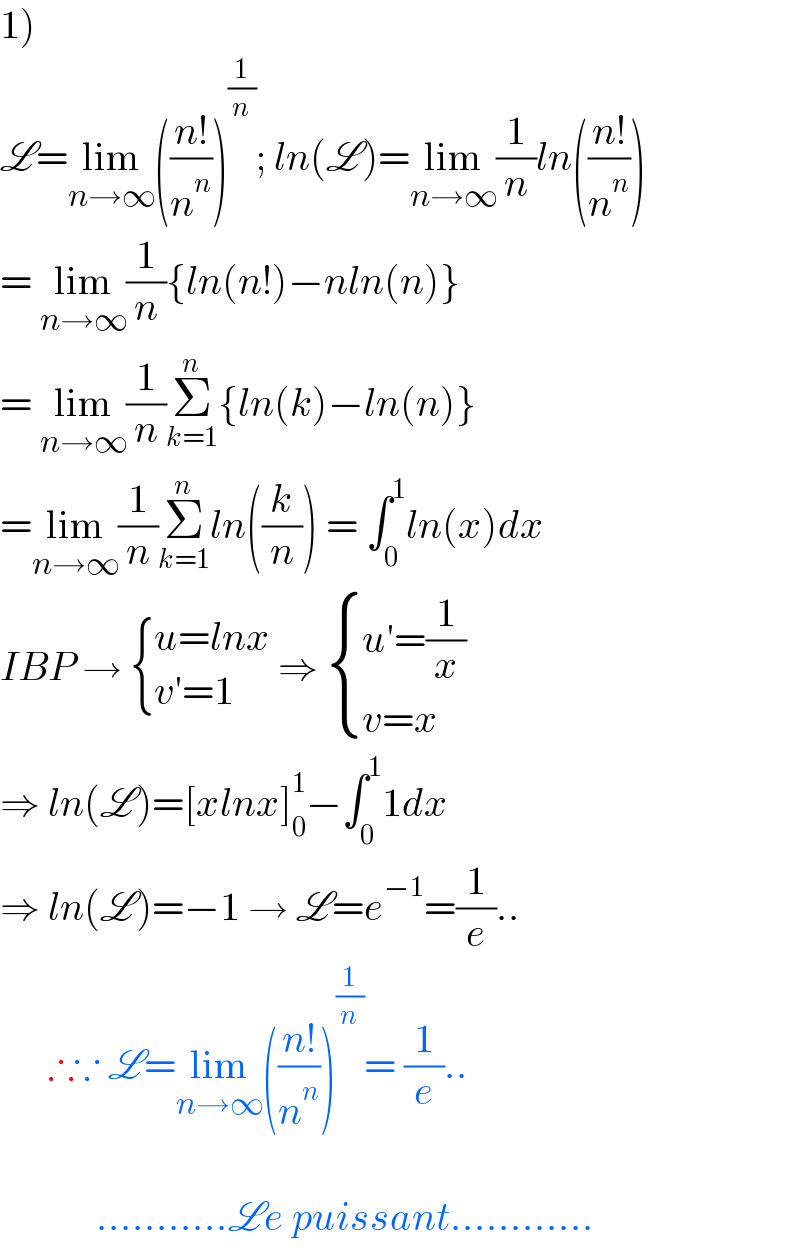 1)  L=lim_(n→∞) (((n!)/n^n ))^(1/n) ; ln(L)=lim_(n→∞) (1/n)ln(((n!)/n^n ))  = lim_(n→∞) (1/n){ln(n!)−nln(n)}  = lim_(n→∞) (1/n)Σ_(k=1) ^n {ln(k)−ln(n)}  =lim_(n→∞) (1/n)Σ_(k=1) ^n ln((k/n)) = ∫_0 ^1 ln(x)dx  IBP →  { ((u=lnx)),((v′=1)) :} ⇒  { ((u′=(1/x))),((v=x)) :}  ⇒ ln(L)=[xlnx]_0 ^1 −∫_0 ^1 1dx  ⇒ ln(L)=−1 → L=e^(−1) =(1/e)..        ∴∵ L=lim_(n→∞) (((n!)/n^n ))^(1/n) = (1/e)..                ...........Le puissant............  