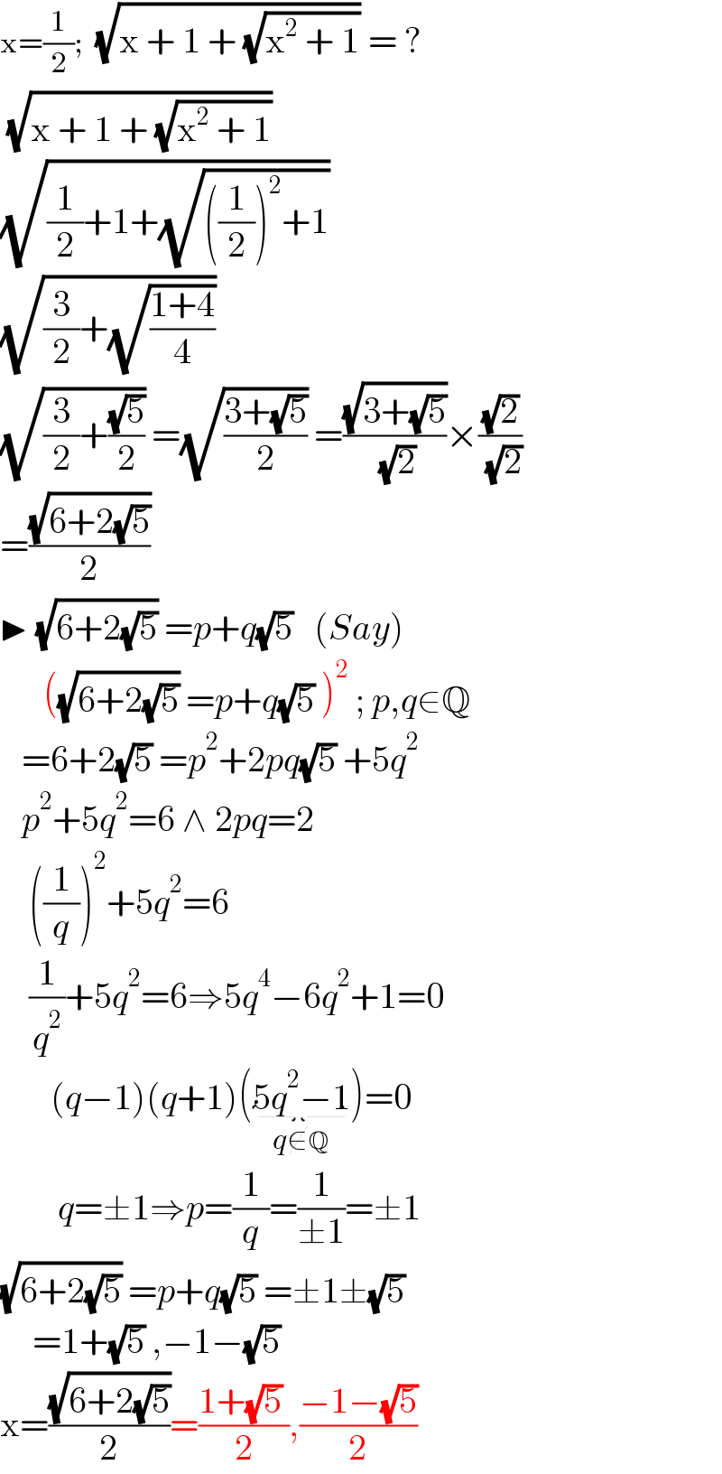 x=(1/2);  (√(x + 1 + (√(x^2  + 1)))) = ?   (√(x + 1 + (√(x^2  + 1))))   (√((1/2)+1+(√(((1/2))^2 +1))))  (√((3/2)+(√((1+4)/4))))  (√((3/2)+((√5)/2))) =(√((3+(√5))/2)) =((√(3+(√5)))/( (√2)))×((√2)/( (√2)))  =((√(6+2(√5)))/2)  ▶ (√(6+2(√5))) =p+q(√5)   (Say)        ((√(6+2(√5))) =p+q(√5) )^2  ; p,q∈Q     =6+2(√5) =p^2 +2pq(√5) +5q^2      p^2 +5q^2 =6 ∧ 2pq=2      ((1/q))^2 +5q^2 =6      (1/q^2 )+5q^2 =6⇒5q^4 −6q^2 +1=0         (q−1)(q+1)(5q^2 −1_(q∉Q) )=0          q=±1⇒p=(1/q)=(1/(±1))=±1  (√(6+2(√5))) =p+q(√5) =±1±(√5)        =1+(√5) ,−1−(√5)  x=((√(6+2(√5)))/2)=((1+(√5) )/2),((−1−(√5))/2)  