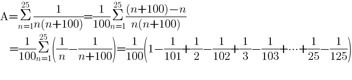 A=Σ_(n=1) ^(25) (1/(n(n+100)))=(1/(100))Σ_(n=1) ^(25) (((n+100)−n)/(n(n+100)))      =(1/(100))Σ_(n=1) ^(25) ((1/n)−(1/(n+100)))=(1/(100))(1−(1/(101))+(1/2)−(1/(102))+(1/3)−(1/(103))+∙∙∙+(1/(25))−(1/(125)))    