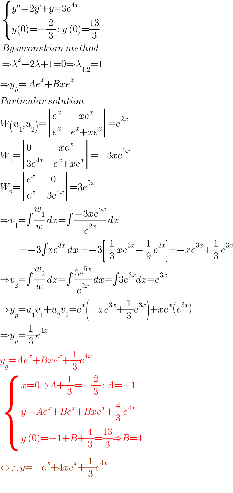   { ((y′′−2y′+y=3e^(4x) )),((y(0)=−(2/3) ; y′(0)=((13)/3))) :}   By wronskian method   ⇒λ^2 −2λ+1=0⇒λ_(1,2) =1  ⇒y_h = Ae^x +Bxe^x   Particular solution   W(u_1 ,u_2 )= determinant (((e^x          xe^x )),((e^x      e^x +xe^x )))=e^(2x)   W_1 = determinant (((0              xe^x )),((3e^(4x)      e^x +xe^x )))=−3xe^(5x)   W_2 = determinant (((e^x         0)),((e^x       3e^(4x) )))=3e^(5x)   ⇒v_1 =∫ (w_1 /w) dx=∫ ((−3xe^(5x) )/e^(2x) ) dx            =−3∫xe^(3x)  dx =−3[ (1/3)xe^(3x) −(1/9)e^(3x) ]=−xe^(3x) +(1/3)e^(3x)   ⇒v_2 =∫ (w_2 /w) dx=∫ ((3e^(5x) )/e^(2x) ) dx=∫3e^(3x) dx=e^(3x)   ⇒y_p =u_1 v_1 +u_2 v_2 =e^x (−xe^(3x) +(1/3)e^(3x) )+xe^x (e^(3x) )  ⇒y_p =(1/3)e^(4x)   y_g =Ae^x +Bxe^x +(1/3)e^(4x)     { ((x=0⇒A+(1/3)=−(2/3) ; A=−1)),((y′=Ae^x +Be^x +Bxe^x +(4/3)e^(4x)  )),((y′(0)=−1+B+(4/3)=((13)/3)⇒B=4 )) :}  ⇔ ∴ y=−e^x +4xe^x +(1/3)e^(4x)        