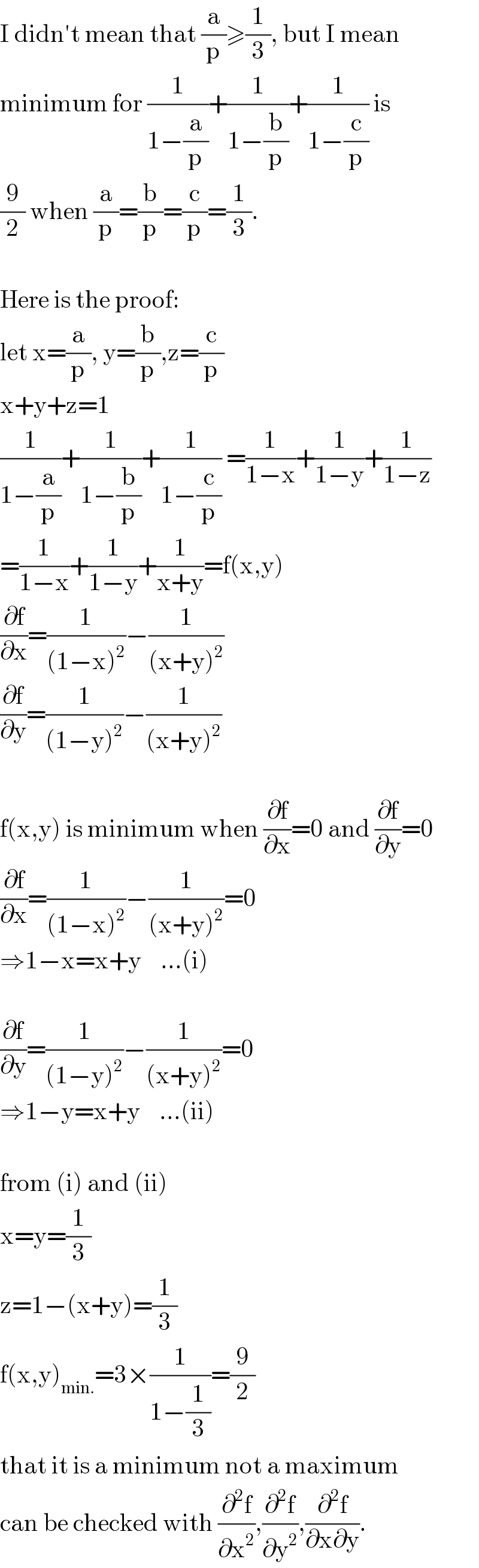 I didn′t mean that (a/p)≥(1/3), but I mean  minimum for (1/(1−(a/p)))+(1/(1−(b/p)))+(1/(1−(c/p))) is  (9/2) when (a/p)=(b/p)=(c/p)=(1/3).    Here is the proof:  let x=(a/p), y=(b/p),z=(c/p)  x+y+z=1  (1/(1−(a/p)))+(1/(1−(b/p)))+(1/(1−(c/p))) =(1/(1−x))+(1/(1−y))+(1/(1−z))  =(1/(1−x))+(1/(1−y))+(1/(x+y))=f(x,y)  (∂f/∂x)=(1/((1−x)^2 ))−(1/((x+y)^2 ))  (∂f/∂y)=(1/((1−y)^2 ))−(1/((x+y)^2 ))    f(x,y) is minimum when (∂f/∂x)=0 and (∂f/∂y)=0  (∂f/∂x)=(1/((1−x)^2 ))−(1/((x+y)^2 ))=0  ⇒1−x=x+y    ...(i)    (∂f/∂y)=(1/((1−y)^2 ))−(1/((x+y)^2 ))=0  ⇒1−y=x+y    ...(ii)    from (i) and (ii)  x=y=(1/3)  z=1−(x+y)=(1/3)  f(x,y)_(min.) =3×(1/(1−(1/3)))=(9/2)  that it is a minimum not a maximum  can be checked with (∂^2 f/∂x^2 ),(∂^2 f/∂y^2 ),(∂^2 f/(∂x∂y)).  