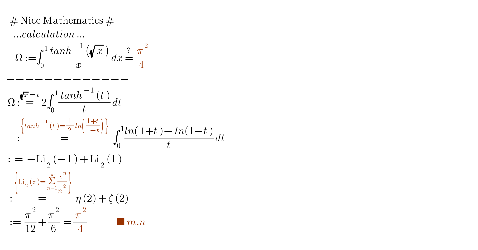        # Nice Mathematics #         ...calculation ...          Ω :=∫_0 ^( 1) (( tanh^( −1)  ((√( x)) ))/x) dx =^?  (( π^( 2) )/4)     −−−−−−−−−−−−−      Ω :=^((√x) = t)  2∫_0 ^( 1) (( tanh^( −1)  (t ))/t) dt           :=^({tanh^( −1)  (t )= (1/2) ln( ((1+t)/(1−t)) ) })   ∫_0 ^( 1) ((ln( 1+t )− ln(1−t ))/t) dt      :  =  −Li_( 2)  (−1 ) + Li_( 2)  (1 )       :=^( {Li_( 2)  (z )= Σ_(n=1) ^∞ (( z^( n) )/n^( 2) ) })   η (2) + ζ (2)        :=  (π^( 2) /(12)) + (π^( 2) /6)  = (( π^( 2) )/( 4))                ■ m.n          