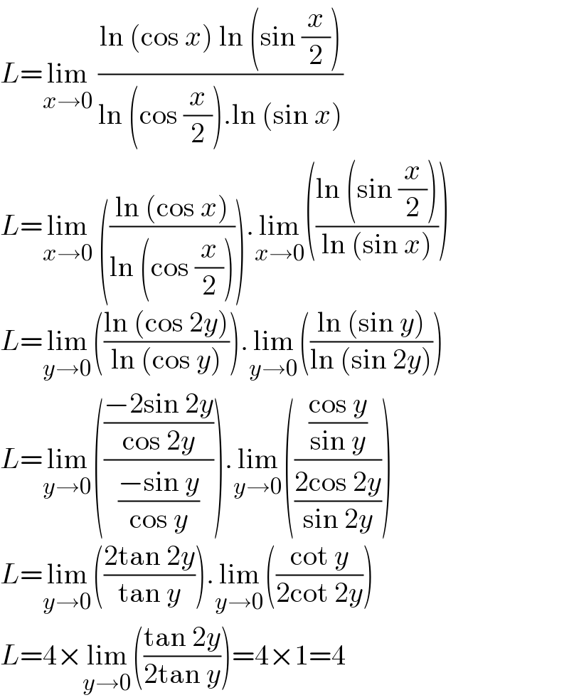 L=lim_(x→0)  ((ln (cos x) ln (sin (x/2)))/(ln (cos (x/2)).ln (sin x)))  L=lim_(x→0)  (((ln (cos x))/(ln (cos (x/2))))).lim_(x→0) (((ln (sin (x/2)))/(ln (sin x))))  L=lim_(y→0) (((ln (cos 2y))/(ln (cos y)))).lim_(y→0) (((ln (sin y))/(ln (sin 2y))))  L=lim_(y→0) ((((−2sin 2y)/(cos 2y))/((−sin y)/(cos y)))).lim_(y→0) ((((cos y)/(sin y))/((2cos 2y)/(sin 2y))))  L=lim_(y→0) (((2tan 2y)/(tan y))).lim_(y→0) (((cot y)/(2cot 2y)))  L=4×lim_(y→0) (((tan 2y)/(2tan y)))=4×1=4  