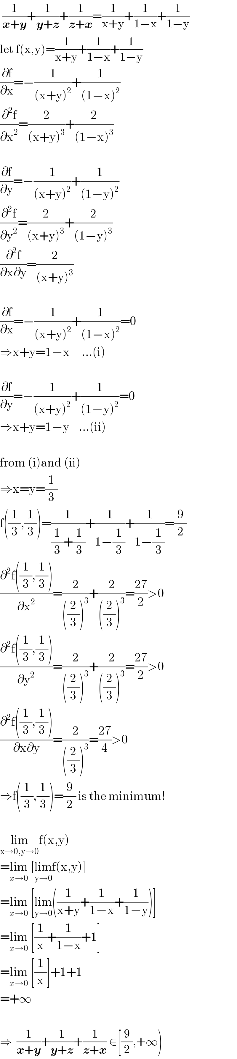  (1/(x+y))+(1/(y+z))+(1/(z+x))=(1/(x+y))+(1/(1−x))+(1/(1−y))  let f(x,y)=(1/(x+y))+(1/(1−x))+(1/(1−y))  (∂f/∂x)=−(1/((x+y)^2 ))+(1/((1−x)^2 ))  (∂^2 f/∂x^2 )=(2/((x+y)^3 ))+(2/((1−x)^3 ))    (∂f/∂y)=−(1/((x+y)^2 ))+(1/((1−y)^2 ))  (∂^2 f/∂y^2 )=(2/((x+y)^3 ))+(2/((1−y)^3 ))  (∂^2 f/(∂x∂y))=(2/((x+y)^3 ))    (∂f/∂x)=−(1/((x+y)^2 ))+(1/((1−x)^2 ))=0  ⇒x+y=1−x     ...(i)    (∂f/∂y)=−(1/((x+y)^2 ))+(1/((1−y)^2 ))=0  ⇒x+y=1−y    ...(ii)    from (i)and (ii)  ⇒x=y=(1/3)  f((1/3),(1/3))=(1/((1/3)+(1/3)))+(1/(1−(1/3)))+(1/(1−(1/3)))=(9/2)  ((∂^2 f((1/3),(1/3)))/∂x^2 )=(2/(((2/3))^3 ))+(2/(((2/3))^3 ))=((27)/2)>0  ((∂^2 f((1/3),(1/3)))/∂y^2 )=(2/(((2/3))^3 ))+(2/(((2/3))^3 ))=((27)/2)>0  ((∂^2 f((1/3),(1/3)))/(∂x∂y))=(2/(((2/3))^3 ))=((27)/4)>0  ⇒f((1/3),(1/3))=(9/2) is the minimum!    lim_(x→0,y→0) f(x,y)  =lim_(x→0)  [lim_(y→0) f(x,y)]  =lim_(x→0)  [lim_(y→0) ((1/(x+y))+(1/(1−x))+(1/(1−y)))]  =lim_(x→0)  [(1/x)+(1/(1−x))+1]  =lim_(x→0)  [(1/x)]+1+1  =+∞    ⇒  (1/(x+y))+(1/(y+z))+(1/(z+x)) ∈[(9/2),+∞)  