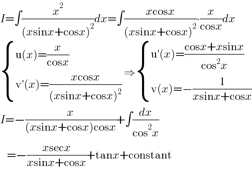 I=∫(x^2 /((xsinx+cosx)^2 ))dx=∫((xcosx)/((xsinx+cosx)^2 ))∙(x/(cosx))dx   { ((u(x)=(x/(cosx)))),((v′(x)=((xcosx)/((xsinx+cosx)^2 )))) :} ⇒ { ((u′(x)=((cosx+xsinx)/(cos^2 x)))),((v(x)=−(1/(xsinx+cosx)))) :}  I=−(x/((xsinx+cosx)cosx))+∫(dx/(cos^2 x))     =−((xsecx)/(xsinx+cosx))+tanx+constant  