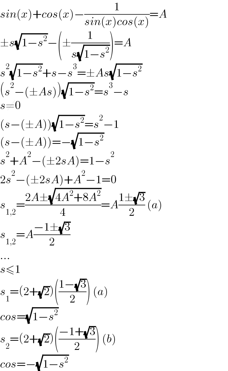 sin(x)+cos(x)−(1/(sin(x)cos(x)))=A  ±s(√(1−s^2 ))−(±(1/(s(√(1−s^2 )))))=A  s^2 (√(1−s^2 ))+s−s^3 =±As(√(1−s^2 ))  (s^2 −(±As))(√(1−s^2 ))=s^3 −s  s≠0  (s−(±A))(√(1−s^2 ))=s^2 −1  (s−(±A))=−(√(1−s^2 ))  s^2 +A^2 −(±2sA)=1−s^2   2s^2 −(±2sA)+A^2 −1=0  s_(1,2) =((2A±(√(4A^2 +8A^2 )))/4)=A((1±(√3))/2) (a)  s_(1,2) =A((−1±(√3))/2)  ...   s≤1  s_1 =(2+(√2))(((1−(√3))/2)) (a)  cos=(√(1−s^2 ))  s_2 =(2+(√2))(((−1+(√3))/2)) (b)  cos=−(√(1−s^2 ))  