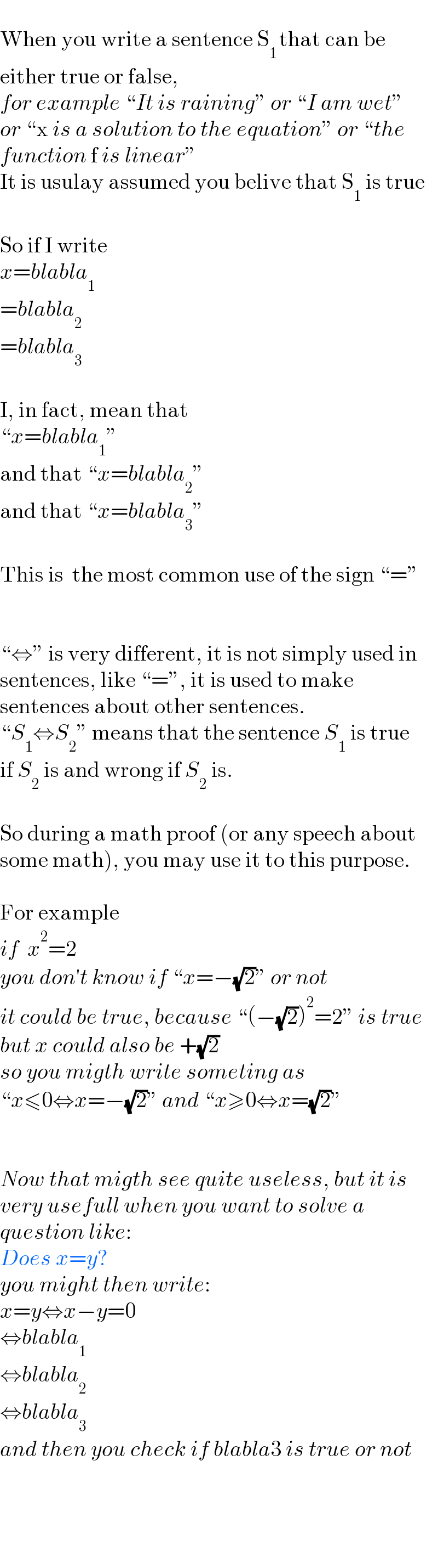   When you write a sentence S_(1 ) that can be  either true or false,   for example “It is raining” or “I am wet”  or “x is a solution to the equation” or “the  function f is linear”  It is usulay assumed you belive that S_1  is true    So if I write  x=blabla_1   =blabla_2   =blabla_3     I, in fact, mean that  “x=blabla_1 ”  and that “x=blabla_2 ”  and that “x=blabla_3 ”    This is  the most common use of the sign “=”      “⇔” is very different, it is not simply used in  sentences, like “=”, it is used to make  sentences about other sentences.  “S_1 ⇔S_2 ” means that the sentence S_1  is true  if S_2  is and wrong if S_2  is.    So during a math proof (or any speech about  some math), you may use it to this purpose.    For example  if  x^2 =2  you don′t know if “x=−(√2)” or not  it could be true, because “(−(√2))^2 =2” is true  but x could also be +(√2)  so you migth write someting as  “x≤0⇔x=−(√2)” and “x≥0⇔x=(√2)”      Now that migth see quite useless, but it is  very usefull when you want to solve a  question like:  Does x=y?  you might then write:  x=y⇔x−y=0  ⇔blabla_1   ⇔blabla_2   ⇔blabla_3   and then you check if blabla3 is true or not          